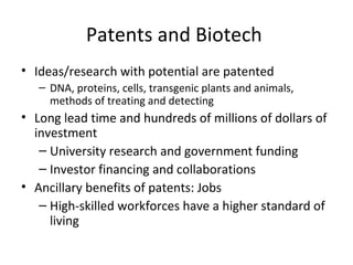 Patents and Biotech  Ideas/research with potential are patented DNA, proteins, cells, transgenic plants and animals, methods of treating and detecting Long lead time and hundreds of millions of dollars of investment University research and government funding Investor financing and collaborations Ancillary benefits of patents: Jobs High-skilled workforces have a higher standard of living 