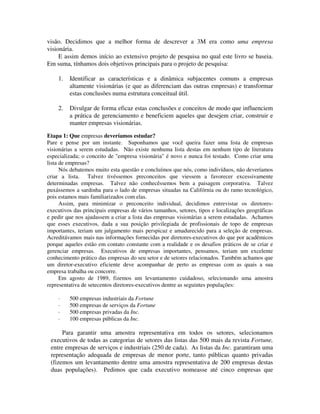 visão. Decidimos que a melhor forma de descrever a 3M era como uma empresa
visionária.
E assim demos início ao extensivo projeto de pesquisa no qual este livro se baseia.
Em suma, tínhamos dois objetivos principais para o projeto de pesquisa:
1. Identificar as características e a dinâmica subjacentes comuns a empresas
altamente visionárias (e que as diferenciam das outras empresas) e transformar
estas conclusões numa estrutura conceitual útil.
2. Divulgar de forma eficaz estas conclusões e conceitos de modo que influenciem
a prática de gerenciamento e beneficiem aqueles que desejem criar, construir e
manter empresas visionárias.
Etapa 1: Que empresas deveríamos estudar?
Pare e pense por um instante. Suponhamos que você queira fazer uma lista de empresas
visionárias a serem estudadas. Não existe nenhuma lista destas em nenhum tipo de literatura
especializada; o conceito de "empresa visionária" é novo e nunca foi testado. Como criar uma
lista de empresas?
Nós debatemos muito esta questão e concluímos que nós, como indivíduos, não deveríamos
criar a lista. Talvez tivéssemos preconceitos que viessem a favorecer excessivamente
determinadas empresas. Talvez não conhecêssemos bem a paisagem corporativa. Talvez
puxássemos a sardinha para o lado de empresas situadas na Califórnia ou do ramo tecnológico,
pois estamos mais familiarizados com elas.
Assim, para minimizar o preconceito individual, decidimos entrevistar os diretores-
executivos das principais empresas de vários tamanhos, setores, tipos e localizações geográficas
e pedir que nos ajudassem a criar a lista das empresas visionárias a serem estudadas. Achamos
que esses executivos, dada a sua posição privilegiada de profissionais de topo de empresas
importantes, teriam um julgamento mais perspicaz e amadurecido para a seleção de empresas.
Acreditávamos mais nas informações fornecidas por diretores-executivos do que por acadêmicos
porque aqueles estão em contato constante com a realidade e os desafios práticos de se criar e
gerenciar empresas. Executivos de empresas importantes, pensamos, teriam um excelente
conhecimento prático das empresas do seu setor e de setores relacionados. Também achamos que
um diretor-executivo eficiente deve acompanhar de perto as empresas com as quais a sua
empresa trabalha ou concorre.
Em agosto de 1989, fizemos um levantamento cuidadoso, selecionando uma amostra
representativa de setecentos diretores-executivos dentre as seguintes populações:
· 500 empresas industriais da Fortune
· 500 empresas de serviços da Fortune
· 500 empresas privadas da Inc.
· 100 empresas públicas da Inc.
Para garantir uma amostra representativa em todos os setores, selecionamos
executivos de todas as categorias de setores das listas das 500 mais da revista Fortune,
entre empresas de serviços e industriais (250 de cada). As listas da Inc. garantiram uma
representação adequada de empresas de menor porte, tanto públicas quanto privadas
(fizemos um levantamento dentre uma amostra representativa de 200 empresas destas
duas populações). Pedimos que cada executivo nomeasse até cinco empresas que
 