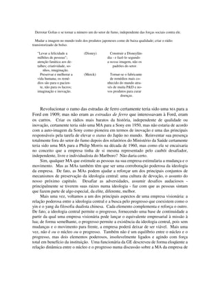Derrotar Golias e se tornar a número um do setor de fumo, independente das forças sociais contra ele.
Mudar a imagem no mundo todo dos produtos japoneses como de baixa qualidade; criar o rádio
transistorizado de bolso.
"Levar a felicidade a (Disney) Construir a Disneylân-
milhões de pessoas"; dia - e fazê-lo segundo
atenção fanática aos de- a nossa imagem, não os
talhes; criatividade, so- padrões do setor.
nhos, imaginação.
Preservar e melhorar a (Merck) Tornar-se o fabricante
vida humana; os remé- de remédios mais co-
dios são para o pacien- nhecido do mundo atra-
te, não para os lucros; vés de muita P&D e no-
imaginação e inovação. vos produtos para curar
doenças.
Revolucionar o ramo das estradas de ferro certamente teria sido uma MA para a
Ford em 1909; mas não eram as estradas de ferro que interessavam à Ford, eram
os carros. Criar os rádios mais baratos da história, independente de qualidade ou
inovação, certamente teria sido uma MA para a Sony em 1950, mas não estaria de acordo
com a auto-imagem da Sony como pioneira em termos de inovação e uma das principais
responsáveis pela tarefa de elevar o status do Japão no mundo. Reinventar sua presença
totalmente fora do setor do fumo depois dos relatórios do Ministério da Saúde certamente
teria sido uma MA para a Philip Morris na década de 1960, mas como ela se encaixaria
no conceito que a empresa tinha de si mesma representado pelo caubói desafiador,
independente, livre e individualista do Marlboro? Não daria certo.
Sim, qualquer MA que estimule as pessoas na sua empresa estimularia a mudança e o
movimento. Mas as MAs também têm que ser uma corroboração poderosa da ideologia
da empresa. De fato, as MAs podem ajudar a reforçar um dos principais conjuntos de
mecanismos de preservação da ideologia central: uma cultura de devoção, o assunto do
nosso próximo capitulo. Desafiar as adversidades, assumir desafios audaciosos -
principalmente se tiverem suas raizes numa ideologia - faz com que as pessoas sintam
que fazem parte de algo especial, da elite, diferente, melhor.
Mais uma vez, voltamos a um dos principais aspectos de uma empresa visionária: a
relação poderosa entre a ideologia central e a busca pelo progresso que coexistem como o
yin e o yang da filosofia dualista chinesa. Cada elemento complementa e reforça o outro.
De fato, a ideologia central permite o progresso, fornecendo uma base de continuidade a
partir da qual uma empresa visionária pode lançar o equivalente empresarial à missão à
lua; de forma semelhante, o progresso permite a existência da ideologia central, pois sem
mudanças e o movimento para frente, a empresa poderá deixar de ser viável. Mais uma
vez, não é ou o núcleo ou o progresso. Também não é um equilíbrio entre o núcleo e o
progresso, mas dois elementos poderosos, insoluvelmente ligados e agindo com força
total em benefício da instituição. Uma funcionária da GE descreveu de forma eloqüente a
relação dinâmica entre o núcleo e o progresso numa discussão sobre a MA da empresa de
 
