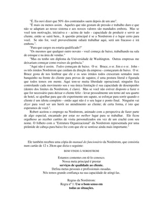 "É. Eu ouvi dizer que 50% dos contratados saem depois de um ano".
"É mais ou menos assim. Aqueles que não gostam de pressão e trabalho duro e que
não se adaptam ao nosso sistema e aos nossos valores são mandados embora. Mas se
você tem motivação, iniciativa e - acima de tudo - capacidade de produzir e servir ao
cliente, então se sairá bem., A questão principal é se a Nordstrom é o lugar certo para
você. Se não for, você provavelmente odiará trabalhar aqui, será um fracasso e irá
embora.".
"Para que cargos eu estaria qualificado?"
"Os mesmos que qualquer outro novato - você começa de baixo, trabalhando na sala
de estoque e na área de vendas."
"Mas eu tenho um diploma da Universidade de Washington. Outras empresas me
deixariam começar como trainee da gerência."
"Aqui não é assim. Todos começam de baixo. O sr. Bruce, o sr. Jim e o sr. John -
os três irmãos Nordstrom que cuidam da direção da empresa - começaram de baixo. O sr.
Bruce gosta de nos lembrar que ele e os seus irmãos todos cresceram sentados num
banquinho na frente do cliente para provas de sapatos; é uma postura literal e figurada
que todos temos em mente. Aqui tem-se muita liberdade operacional; ninguém fica
controlando cada movimento seu e sua única limitação é sua capacidade de desempenho
(dentro dos limites da Nordstrom, é claro). Mas se você não estiver disposto a fazer o
que for necessário para deixar o cliente feliz - levar pessoalmente um terno até seu quarto
de hotel, se ajoelhar para que ele experimente um sapato, se esforçar para sorrir quando o
cliente é um idiota completo - então aqui não é o seu lugar e ponto final. Ninguém vai
dizer para você ser um herói no atendimento ao cliente; de certa forma, é isto que
esperamos de você.".
Robert aceitou o emprego na Nordstrom, animado com a perspectiva de fazer parte
de algo especial, encantado por estar no melhor lugar para se trabalhar. Ele ficou
orgulhoso ao receber cartões de visita personalizados em vez de um crachá com seu
nome. O folheto com a "Estrutura Organizacional" da Nordstrom representada por uma
pirâmide de cabeça para baixo fez com que ele se sentisse ainda mais importante."
Ele também recebeu uma cópia do manual do funcionário da Nordstrom, que consistia
num cartão de 12 x 20cm que dizia o seguinte:
BEM-VINDO À NORDSTROM
Estamos contentes em tê-lo conosco.
Nossa meta principal é prestar
serviços de qualidade ao cliente.
Defina metas pessoais e profissionais ousadas.
Nós temos grande confiança na sua capacidade de atingi-las.
Regras da Nordstrom:
Regra nº 1: Use o bom senso em
todas as situações.
 