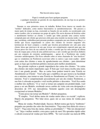 Não haverá outras regras.
Fique à vontade para fazer qualquer pergunta
a qualquer momento ao gerente do seu departamento, da sua loja ou ao gerente-
geral da divisão.
Durante os seus primeiros meses de trabalho, Robert ficou imerso no mundo dos
"nordies" dedicados, como muitos funcionários se autodenominavam. Ele passava a
maior parte do tempo na loja, exercendo as funções de um nordie, ou socializando com
outros nordies; eles se tornaram seu grupo de apoio. Ele ouviu dezenas de histórias sobre
o atendimento heróico ao cliente: o nordie que tinha passado uma camisa recém-
comprada para um cliente que precisava dela para uma reunião na mesma tarde; o nordie
que, sorridente, embrulhou para presente produtos comprados por um cliente na Macy's; o
nordie que ficava esquentando os carros dos clientes no inverno enquanto eles
terminavam de fazer compras; a nordie que tricotou pessoalmente um xale para uma
cliente idosa que precisava de um que tivesse um comprimento especial para que não
ficasse preso nos raios da sua cadeira de rodas; o nordie que fez uma entrega de última
hora de roupas para a festa de uma anfitriã nervosa; e até o nordie que devolveu dinheiro
por um conjunto de correntes antiderrapantes - apesar de a Nordstrem não vender
correntes antiderrapantes. Ele ficou sabendo sobre as notas chamadas de "atos heróicos"
que os vendedores da Nordstrom escreviam sobre os outros e que eram usadas - junto
com cartas dos clientes e notas de agradecimento aos clientes - para determinar
quais as lojas que receberiam prêmios mensais pelo melhor atendimento.
Sua gerente explicou a grande importância das cartas dos clientes: "As cartas
dos clientes são muito importantes aqui. É bom que você nunca receba uma ruim;
isto é um grande pecado. Mas as cartas boas podem torná-lo uma 'Estrela no
Atendimento ao Cliente'. Você acha que a república em que morava na faculdade
era o máximo, mas tornar-se uma 'Estrela no Atendimento ao Cliente', isto sim é o
máximo. Você é cumprimentado pessoalmente por um dos irmãos Nordstrom, a
sua foto é colocada na parede e você recebe prêmios e descontos. Você fica sendo
o melhor dos melhores." E se você se tornar um campeão em produtividade, você
passa a ser um Modelo, recebendo novos cartões de visita com esta designação e
descontos de 33% nas mercadorias. Somente aqueles com um desempenho
excepcional se tornam Modelos."
"Como posso me tornar um Modelo?", Robert perguntou.
"É simples. Você define metas de vendas muito altas e as excede", explicou.
Depois ela perguntou: "Por falar nisso, quais são as suas metas de vendas para
hoje?"
Metas de vendas. Produtividade. Sucesso. Robert notou que havia "lembretes"
pregados nas paredes das salas dos funcionários: "Faça uma lista diária de coisas a
fazer!", "Faça uma lista das metas, defina as prioridades!"," "Não nos decepcione!
" ou " Seja o melhor modelo; corra para o pote de ouro! Ele aprendeu rápido sobre
o cálculo essencial de vendas por hora (SPH). "Se você exceder sua meta de SPH,
 