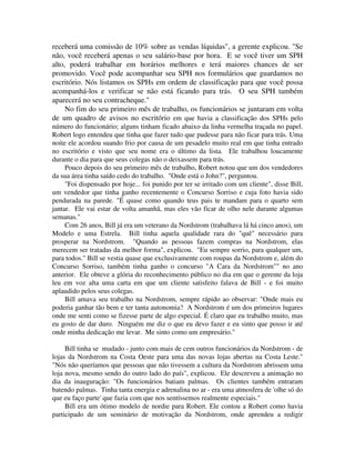 receberá uma comissão de 10% sobre as vendas líquidas", a gerente explicou. "Se
não, você receberá apenas o seu salário-base por hora. E se você tiver um SPH
alto, poderá trabalhar em horários melhores e terá maiores chances de ser
promovido. Você pode acompanhar seu SPH nos formulários que guardamos no
escritório. Nós listamos os SPHs em ordem de classificação para que você possa
acompanhá-los e verificar se não está ficando para trás. O seu SPH também
aparecerá no seu contracheque."
No fim do seu primeiro mês de trabalho, os funcionários se juntaram em volta
de um quadro de avisos no escritório em que havia a classificação dos SPHs pelo
número do funcionário; alguns tinham ficado abaixo da linha vermelha traçada no papel.
Robert logo entendeu que tinha que fazer tudo que pudesse para não ficar para trás. Uma
noite ele acordou suando frio por causa de um pesadelo muito real em que tinha entrado
no escritório e visto que seu nome era o último da lista. Ele trabalhou loucamente
durante o dia para que seus colegas não o deixassem para trás.
Pouco depois do seu primeiro mês de trabalho, Robert notou que um dos vendedores
da sua área tinha saído cedo do trabalho. "Onde está o John?", perguntou.
"Foi dispensado por hoje... foi punido por ter se irritado com um cliente", disse Bill,
um vendedor que tinha ganho recentemente o Concurso Sorriso e cuja foto havia sido
pendurada na parede. "É quase como quando teus pais te mandam para o quarto sem
jantar. Ele vai estar de volta amanhã, mas eles vão ficar de olho nele durante algumas
semanas."
Com 26 anos, Bill já era um veterano da Nordstrom (trabalhava lá há cinco anos), um
Modelo e uma Estrela. Bill tinha aquela qualidade rara do "quê" necessário para
prosperar na Nordstrom. "Quando as pessoas fazem compras na Nordstrom, elas
merecem ser tratadas da melhor forma", explicou. "Eu sempre sorrio, para qualquer um,
para todos." Bill se vestia quase que exclusivamente com roupas da Nordstrom e, além do
Concurso Sorriso, também tinha ganho o concurso "A Cara da Nordstrom"" no ano
anterior. Ele obteve a glória do reconhecimento público no dia em que o gerente da loja
leu em voz alta uma carta em que um cliente satisfeito falava de Bill - e foi muito
aplaudido pelos seus colegas.
Bill amava seu trabalho na Nordstrom, sempre rápido ao observar: "Onde mais eu
poderia ganhar tão bem e ter tanta autonomia? A Nordstrom é um dos primeiros lugares
onde me senti como se fizesse parte de algo especial. É claro que eu trabalho muito, mas
eu gosto de dar duro. Ninguém me diz o que eu devo fazer e eu sinto que posso ir até
onde minha dedicação me levar. Me sinto como um empresário."
Bill tinha se mudado - junto com mais de cem outros funcionários da Nordstrom - de
lojas da Nordstrom na Costa Oeste para uma das novas lojas abertas na Costa Leste."
"Nós não queríamos que pessoas que não tivessem a cultura da Nordstrom abrissem uma
loja nova, mesmo sendo do outro lado do país", explicou. Ele descreveu a animação no
dia da inauguração: "Os funcionários batiam palmas. Os clientes também entraram
batendo palmas. Tinha tanta energia e adrenalina no ar - era uma atmosfera de 'olhe só do
que eu faço parte' que fazia com que nos sentíssemos realmente especiais."
Bill era um ótimo modelo de nordie para Robert. Ele contou a Robert como havia
participado de um seminário de motivação da Nordstrom, onde aprendeu a redigir
 