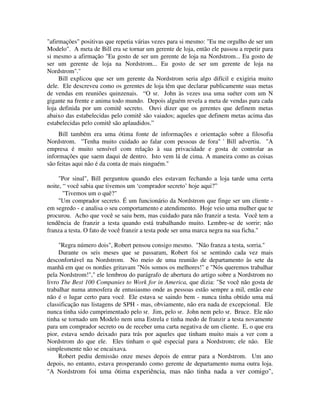 "afirmações" positivas que repetia várias vezes para si mesmo: "Eu me orgulho de ser um
Modelo". A meta de Bill era se tornar um gerente de loja, então ele passou a repetir para
si mesmo a afirmação "Eu gosto de ser um gerente de loja na Nordstrom... Eu gosto de
ser um gerente de loja na Nordstrom... Eu gosto de ser um gerente de loja na
Nordstrom"."
Bill explicou que ser um gerente da Nordstrom seria algo difícil e exigiria muito
dele. Ele descreveu como os gerentes de loja têm que declarar publicamente suas metas
de vendas em reuniões quinzenais. “O sr. John às vezes usa uma suéter com um N
gigante na frente e anima todo mundo. Depois alguém revela a meta de vendas para cada
loja definida por um comitê secreto. Ouvi dizer que os gerentes que definem metas
abaixo das estabelecidas pelo comitê são vaiados; aqueles que definem metas acima das
estabelecidas pelo comitê são aplaudidos.”
Bill também era uma ótima fonte de informações e orientação sobre a filosofia
Nordstrom. "Tenha muito cuidado ao falar com pessoas de fora" ' Bill advertiu. "A
empresa é muito sensível com relação à sua privacidade e gosta de controlar as
informações que saem daqui de dentro. Isto vem lá de cima. A maneira como as coisas
são feitas aqui não é da conta de mais ninguém."
"Por sinal", Bill perguntou quando eles estavam fechando a loja tarde uma certa
noite, “ você sabia que tivemos um ‘comprador secreto’ hoje aqui?”
"Tivemos um o quê?"
"Um comprador secreto. É um funcionário da Nordstrom que finge ser um cliente -
em segredo - e analisa o seu comportamento e atendimento. Hoje veio uma mulher que te
procurou. Acho que você se saiu bem, mas cuidado para não franzir a testa. Você tem a
tendência de franzir a testa quando está trabalhando muito. Lembre-se de sorrir; não
franza a testa. O fato de você franzir a testa pode ser uma marca negra na sua ficha."
"Regra número dois", Robert pensou consigo mesmo. "Não franza a testa, sorria."
Durante os seis meses que se passaram, Robert foi se sentindo cada vez mais
desconfortável na Nordstrom. No meio de uma reunião de departamento às sete da
manhã em que os nordies gritavam "Nós somos os melhores!" e "Nós queremos trabalhar
pela Nordstrom!"," ele lembrou do parágrafo de abertura do artigo sobre a Nordstrom no
livro The Best 100 Companies to Work for in America, que dizia: "Se você não gosta de
trabalhar numa atmosfera de entusiasmo onde as pessoas estão sempre a mil, então este
não é o lugar certo para você. Ele estava se saindo bem - nunca tinha obtido uma má
classificação nas listagens de SPH - mas, obviamente, não era nada de excepcional. Ele
nunca tinha sido cumprimentado pelo sr. Jim, pelo sr. John nem pelo sr. Bruce. Ele não
tinha se tornado um Modelo nem uma Estrela e tinha medo de franzir a testa novamente
para um comprador secreto ou de receber uma carta negativa de um cliente. E, o que era
pior, estava sendo deixado para trás por aqueles que tinham muito mais a ver com a
Nordstrom do que ele. Eles tinham o quê especial para a Nordstrom; ele não. Ele
simplesmente não se encaixava.
Robert pediu demissão onze meses depois de entrar para a Nordstrom. Um ano
depois, no entanto, estava prosperando como gerente de departamento numa outra loja.
"A Nordstrom foi uma ótima experiência, mas não tinha nada a ver comigo",
 