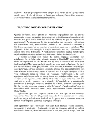 explicou. "Eu sei que alguns de meus amigos estão muito felizes lá; eles amam
aquele lugar. E não há dúvidas - a Nordstrom realmente é uma ótima empresa.
Mas eu tenho mais a ver com meu emprego atual."
"ELIMINADO COMO UM CORPO ESTRANHO!"
Quando iniciamos nosso projeto de pesquisas, especulamos que as provas
encontradas por nós mostrariam que as empresas visionárias eram ótimos locais de
trabalho (ou pelo menos melhores locais de trabalho do que as empresas de
comparação). No entanto, não foi esta a conclusão a que chegamos - pelo menos
não em todos os casos. Lembre-se de como Bill e Laura tinham tudo a ver com a
Nordstrom e prosperavam lá; para eles, era um ótimo lugar para se trabalhar. Mas
veja como Robert não conseguiu se adaptar totalmente; para ele, a Nordstrom não
era um ótimo local de trabalho. A Nordstrom só é um ótimo local de trabalho para
aqueles verdadeiramente dedicados - e adaptados - à filosofia da empresa.
O mesmo acontece com muitas das outras empresas visionárias que
estudamos. Se você não estiver disposto a adotar a filosofia HP com entusiasmo,
então seu lugar não é na HP. Se você não se sentir à vontade com a dedicação
fanática da Wal-Mart aos seus clientes, então seu lugar não é na WalMart. Se você
não estiver disposto a ser "procterizado", então a Procter & Gamble não é o lugar
certo para você. Se você não quiser se juntar à cruzada pela qualidade (mesmo que
você trabalhe na lanchonete), então a Motorola não é o lugar certo para você e
você certamente nunca se tornará um verdadeiro "motorolense' '.41 Se você
questionar o direito que cada um tem de tomar suas próprias decisões sobre o que
comprar (como cigarros), então a Philip Morris não é o lugar certo para você. Se
você não se sentir à vontade com a atmosfera influenciada pelos mórmons da
honestidade e dedicação ao serviço existente na Marriott, é melhor ficar longe de
lá. Se você não conseguir comprar a idéia de "magia" e "poeira mágica" nem se
transformar num "entusiasta claro", então provavelmente odiaria trabalhar na
Disneylândia.
Aprendemos que uma empresa visionária não tem que ter um ambiente
"ameno" ou "confortável". Chegamos à conclusão de que as empresas visionárias
tendem a exigir mais de seus funcionários do que as outras empresas, tanto em
termos de desempenho quanto de adaptação à ideologia.
NóS aprendemos que "visionário" não quer dizer relaxado e sem disciplina.
Justamente o contrário. Exatamente porque as empresas visionárias sabem
claramente quem são, o que lhes interessa é a meta que querem atingir, elas não
 
