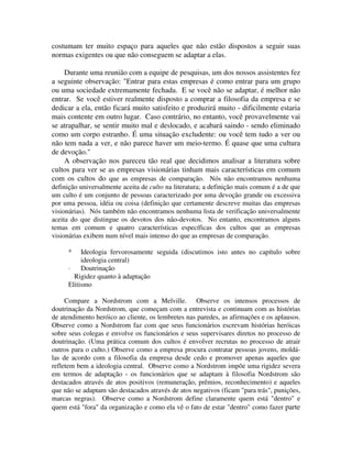 costumam ter muito espaço para aqueles que não estão dispostos a seguir suas
normas exigentes ou que não conseguem se adaptar a elas.
Durante uma reunião com a equipe de pesquisas, um dos nossos assistentes fez
a seguinte observação: "Entrar para estas empresas é como entrar para um grupo
ou uma sociedade extremamente fechada. E se você não se adaptar, é melhor não
entrar. Se você estiver realmente disposto a comprar a filosofia da empresa e se
dedicar a ela, então ficará muito satisfeito e produzirá muito - dificilmente estaria
mais contente em outro lugar. Caso contrário, no entanto, você provavelmente vai
se atrapalhar, se sentir muito mal e deslocado, e acabará saindo - sendo eliminado
como um corpo estranho. É uma situação excludente: ou você tem tudo a ver ou
não tem nada a ver, e não parece haver um meio-termo. É quase que uma cultura
de devoção."
A observação nos pareceu tão real que decidimos analisar a literatura sobre
cultos para ver se as empresas visionárias tinham mais características em comum
com os cultos do que as empresas de comparação. Nós não encontramos nenhuma
definição universalmente aceita de culto na literatura; a definição mais comum é a de que
um culto é um conjunto de pessoas caracterizado por uma devoção grande ou excessiva
por uma pessoa, idéia ou coisa (definição que certamente descreve muitas das empresas
visionárias). Nós também não encontramos nenhuma lista de verificação universalmente
aceita do que distingue os devotos dos nâo-devotos. No entanto, encontramos alguns
temas em comum e quatro características específicas dos cultos que as empresas
visionárias exibem num nível mais intenso do que as empresas de comparação.
* Ideologia fervorosamente seguida (discutimos isto antes no capítulo sobre
ideologia central)
· Doutrinação
Rigidez quanto à adaptação
Elitismo
Compare a Nordstrom com a Melville. Observe os intensos processos de
doutrinação da Nordstrom, que começam com a entrevista e continuam com as histórias
de atendimento heróico ao cliente, os lembretes nas paredes, as afirmações e os aplausos.
Observe como a Nordstrom faz com que seus funcionários escrevam histórias heróicas
sobre seus colegas e envolve os funcionários e seus supervisares diretos no processo de
doutrinação. (Uma prática comum dos cultos é envolver recrutas no processo de atrair
outros para o culto.) Observe como a empresa procura contratar pessoas jovens, moldá-
las de acordo com a filosofia da empresa desde cedo e promover apenas aqueles que
refletem bem a ideologia central. Observe como a Nordstrom impõe uma rigidez severa
em termos de adaptação - os funcionários que se adaptam à filosofia Nordstrom são
destacados através de atos positivos (remuneração, prêmios, reconhecimento) e aqueles
que não se adaptam são destacados através de atos negativos (ficam "para trás", punições,
marcas negras). Observe como a Nordstrom define claramente quem está "dentro" e
quem está "fora" da organização e como ela vê o fato de estar "dentro" como fazer parte
 