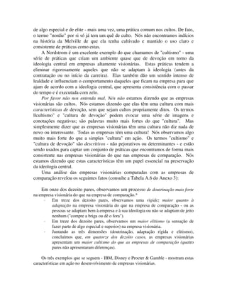 de algo especial e de elite - mais uma vez, uma prática comum nos cultos. De fato,
o termo "nordie" por si só já tem um quê de culto. Nós não encontramos indícios
na história da Melville de que ela tenha cultivado e mantido o uso claro e
consistente de práticas como estas.
A Nordstrom é um excelente exemplo do que chamamos de "cultismo" - uma
série de práticas que criam um ambiente quase que de devoção em torno da
ideologia central em empresas altamente visionárias. Estas práticas tendem a
eliminar rigorosamente aqueles que não se adaptam à ideologia (antes da
contratação ou no início da carreira). Elas também dão um sentido intenso de
lealdade e influenciam o comportamento daqueles que ficam na empresa para que
ajam de acordo com a ideologia central, que apresenta consistência com o passar
do tempo e é executada com zelo.
Por favor não nos entenda mal. Nós não estamos dizendo que as empresas
visionárias são cultos. Nós estamos dizendo que elas têm uma cultura com mais
características de devoção, sem que sejam cultos propriamente ditos. Os termos
llcultismo" e "cultura de devoção" podem evocar uma série de imagens e
conotações negativas; são palavras muito mais fortes do que "cultura". Mas
simplesmente dizer que as empresas visionárias têm uma cultura não diz nada de
novo ou interessante. Todas as empresas têm uma cultura! Nós observamos algo
muito mais forte do que a simples "cultura" em ação. Os termos "cultismo" e
"cultura de devoção" são descritivos - não pejorativos ou determinantes - e estão
sendo usados para captar um conjunto de práticas que encontramos de forma mais
consistente nas empresas visionárias do que nas empresas de comparação. Nós
estamos dizendo que estas características têm um papel essencial na preservação
da ideologia central.
Uma análise das empresas visionárias comparadas com as empresas de
comparação revelou os seguintes fatos (consulte a Tabela A.6 do Anexo 3):
Em onze dos dezoito pares, observamos um processo de doutrinação mais forte
na empresa visionária do que na empresa de comparação.*
· Em treze dos dezoito pares, observamos uma rigidez maior quanto à
adaptação na empresa visionária do que na empresa de comparação - ou as
pessoas se adaptam bem à empresa e à sua ideologia ou não se adaptam de jeito
nenhum ("compre a briga ou dê o fora").
· Em treze dos dezoito pares, observamos um maior elitismo (a sensação de
fazer parte de algo especial e superior) na empresa visionária.
· Juntando as três dimensões (doutrinação, adaptação rígida e elitismo),
concluímos que, em quatorze dos dezoito casos, as empresas visionárias
apresentam um maior cultismo do que as empresas de comparação (quatro
pares não apresentaram diferenças).
Os três exemplos que se seguem - IBM, Disney e Procter & Gamble - mostram estas
características em ação no desenvolvimento de empresas visionárias.
 