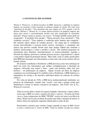 A ASCENSÃO DA IBM AO PODER
Thomas J. Watson Jr., ex-diretor-executivo da IBM, descreveu o ambiente na empresa
durante sua ascensão à fama nacional na primeira metade do século XX como uma
"atmosfera de devoção"." Esta atmosfera tem suas origens em 1914, quando o pai de
Watson (Thomas J. Watson Sr.) se tornou diretor-executivo da pequena empresa que
lutava para crescer e conscientemente decidiu criar uma organização de entusiastas
dedicados. Watson encheu as paredes com slogans: "O tempo perdido nunca pode ser
recuperado"; "É proibido ficar parado"; "Nunca devemos ficar satisfeitos"; "Nós
vendemos serviços"; "Uma empresa é conhecida pelos homens que conquista".
Ele instituiu regras rígidas de conduta pessoal - ele exigia que os vendedores
fossem bem-educados e usassem ternos escuros, encorajava o casamento (ele
achava que pessoas casadas davam mais duro porque tinham que sustentar a
família), desencorajava o fumo e proibia o álcool. Ele instituiu programas de
treinamento para doutrinar sistematicamente os recém-contratados segundo a
filosofia da empresa, procurava contratar pessoas jovens e sugestionáveis e aderiu
a uma prática rígida de promoção interna. Mais tarde, criou os clubes gerenciados
pela IBM para encorajar seus funcionários a terem uma vida social comum, não no
mundo exterior.
De maneira semelhante à Nordstrom, a IBM procurava criar uma mitologia do
herói em torno dos funcionários que melhor exemplificassem a ideologia da
empresa, colocando seus nomes e fotos - junto com histórias sobre seus atos
heróicos - em publicações da empresa. Alguns tiveram até hinos da empresa
compostos em sua homenagem! E, também como a Nordstrom, a IBM enfatizava a
importância do esforço e da iniciativa individual dentro do contexto do esforço
coletivo.
Por volta da década de 1930, a IBM havia institucionalizado totalmente seu
processo de doutrinação, criando uma "escola" com toda a pompa usada para
familiarizar e treinar os futuros executivos da empresa. Em Father Son & Co.,
Watson Jr. escreveu:
Tudo na escola tinha o intuito de inspirar lealdade, entusiasmo e ideais nobres,
coisas que a IBM via como a maneira de obter o sucesso. Na porta da frente
via-se o lema [onipresente da IBM] "PENSE" escrito em letras com 60cm de
altura. Dentro havia uma escadaria de granito que tinha a intenção de deixar os
alunos cheios de aspirações enquanto subiam para as aulas do dia.
Funcionários veteranos que vestiam "roupas segundo as regras da IBM" davam
as aulas e enfatizavam os valores da IBM. Todas as manhãs, cercados de cartazes
 