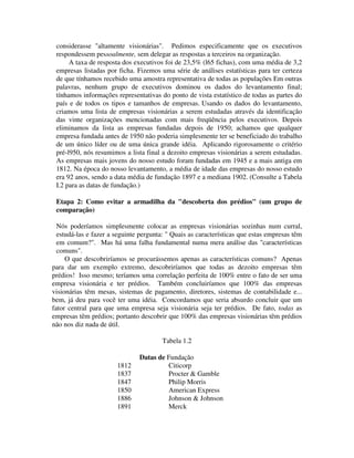 considerasse "altamente visionárias". Pedimos especificamente que os executivos
respondessem pessoalmente, sem delegar as respostas a terceiros na organização.
A taxa de resposta dos executivos foi de 23,5% (l65 fichas), com uma média de 3,2
empresas listadas por ficha. Fizemos uma série de análises estatísticas para ter certeza
de que tínhamos recebido uma amostra representativa de todas as populações. Em outras
palavras, nenhum grupo de executivos dominou os dados do levantamento final;
tínhamos informações representativas do ponto de vista estatístico de todas as partes do
país e de todos os tipos e tamanhos de empresas. Usando os dados do levantamento,
criamos uma lista de empresas visionárias a serem estudadas através da identificação
das vinte organizações mencionadas com mais freqüência pelos executivos. Depois
eliminamos da lista as empresas fundadas depois de 1950; achamos que qualquer
empresa fundada antes de 1950 não poderia simplesmente ter se beneficiado do trabalho
de um único líder ou de uma única grande idéia. Aplicando rigorosamente o critério
pré-l950, nós resumimos a lista final a dezoito empresas visionárias a serem estudadas.
As empresas mais jovens do nosso estudo foram fundadas em 1945 e a mais antiga em
1812. Na época do nosso levantamento, a média de idade das empresas do nosso estudo
era 92 anos, sendo a data média de fundação 1897 e a mediana 1902. (Consulte a Tabela
I.2 para as datas de fundação.)
Etapa 2: Como evitar a armadilha da "descoberta dos prédios" (um grupo de
comparação)
Nós poderíamos simplesmente colocar as empresas visionárias sozinhas num curral,
estudá-las e fazer a seguinte pergunta: " Quais as características que estas empresas têm
em comum?". Mas há uma falha fundamental numa mera análise das "características
comuns".
O que descobriríamos se procurássemos apenas as características comuns? Apenas
para dar um exemplo extremo, descobriríamos que todas as dezoito empresas têm
prédios! Isso mesmo; teríamos uma correlação perfeita de 100% entre o fato de ser uma
empresa visionária e ter prédios. Também concluiríamos que 100% das empresas
visionárias têm mesas, sistemas de pagamento, diretores, sistemas de contabilidade e...
bem, já deu para você ter uma idéia. Concordamos que seria absurdo concluir que um
fator central para que uma empresa seja visionária seja ter prédios. De fato, todas as
empresas têm prédios; portanto descobrir que 100% das empresas visionárias têm prédios
não nos diz nada de útil.
Tabela 1.2
Datas de Fundação
1812 Citicorp
1837 Procter & Gamble
1847 Philip Morris
1850 American Express
1886 Johnson & Johnson
1891 Merck
 