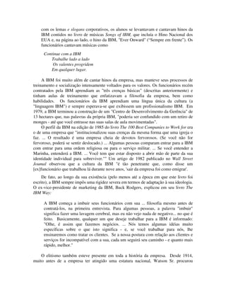 com os lemas e slogans corporativos, os alunos se levantavam e cantavam hinos da
IBM contidos no livro de músicas Songs of IBM, que incluía o Hino Nacional dos
EUA e, na página ao lado, o hino da IBM, "Ever Onward" (“Sempre em frente”). Os
funcionários cantavam músicas como:
Continue com a IBM
Trabalhe lado a lado
Os valentes progridem
Em qualquer lugar.
A IBM foi muito além de cantar hinos da empresa, mas manteve seus processos de
treinamento e socialização intensamente voltados para os valores. Os funcionários recém
contratados pela IBM aprendiam as "três crenças básicas" (descritas anteriormente) e
tinham aulas de treinamento que enfatizavam a filosofia da empresa, bem como
habilidades. Os funcionários da IBM aprendiam uma língua única da cultura (a
"linguagem IBM") e sempre esperava-se que exibissem um profissionalismo IBM. Em
1979, a IBM terminou a construção de um "Centro de Desenvolvimento da Gerência" de
13 hectares que, nas palavras da própria IBM, "poderia ser confundido com um retiro de
monges - até que você entrasse nas suas salas de aula movimentadas".
O perfil da IBM na edição de 1985 do livro The 100 Best Companies to Work for era
o de uma empresa que "institucionalizou suas crenças da mesma forma que uma igreja o
faz. ... O resultado é uma empresa cheia de devotos fervorosos. (Se você não for
fervoroso, poderá se sentir deslocado.) ... Algumas pessoas comparam entrar para a IBM
com entrar para uma ordem religiosa ou para o serviço militar. ... Se você entender a
Marinha, entenderá a IBM. ... Você tem que estar disposto a abrir mão de parte da sua
identidade individual para sobreviver."" Um artigo de 1982 publicado no Wall Street
Joumal observou que a cultura da IBM "é tão penetrante que, como disse um
[ex]funcionário que trabalhou lá durante nove anos, 'sair da empresa foi como emigrar'.
De fato, ao longo da sua existência (pelo menos até a época em que este livro foi
escrito), a IBM sempre impôs uma rigidez severa em termos de adaptação à sua ideologia.
O ex-vice-presidente de marketing da IBM, Buck Rodgers, explicou em seu livro The
IBM Way:
A IBM começa a imbuir seus funcionários com sua ... filosofia mesmo antes de
contratá-los, na primeira entrevista. Para algumas pessoas, a palavra "imbuir"
significa fazer uma lavagem cerebral, mas eu não vejo nada de negativo... no que é
feito. Basicamente, qualquer um que deseje trabalhar para a IBM é informado:
"Olhe, é assim que fazemos negócios. ... Nós temos algumas idéias muito
específicas sobre o que isto significa - e, se você trabalhar para nós, lhe
ensinaremos como tratar os clientes. Se a nossa postura com relação aos clientes e
serviços for incompatível com a sua, cada um seguirá seu caminho - e quanto mais
rápido, melhor."
O elitismo também esteve presente em toda a história da empresa. Desde 1914,
muito antes de a empresa ter atingido uma estatura nacional, Watson Sr. procurou
 