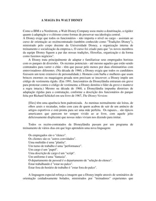 A MAGIA DA WALT DISNEY
Como a IBM e a Nordstrom, a Walt Disney Company usou muito a doutrinação, a rigidez
quanto à adaptação e o clitismo como formas de preservar sua ideologia central.
A Disney exige que todos os funcionários - não importa o nível ou cargo - assistam ao
curso de orientação ao recémcontratado (também conhecido como "Tradições Disney"),
ministrado pelo corpo docente da Universidade Disney, a organização interna de
treinamento e socialização da empresa.s, O curso foi criado para que "os novos membros
da equipe Disney fiquem a par das nossas tradições, filosofias, organização e da forma
como fazemos negócios".
A Disney trata principalmente de adaptar e familiarizar seus empregados horistas
com os parques de diversões. Os recrutas potenciais - até mesmo aqueles que estão sendo
contratados para varrer o chão - têm que passar pelo menos por duas eliminatórias com
entrevistadores diferentes. (Na década de 1960, a Disney exigia que todos os candidatos
fizessem um teste extensivo de personalidade.). Homens com barba e mulheres que usam
brincos enormes ou maquiagem pesada nem precisam se inscrever; a Disney impõe um
código de vestimenta rígido. (Em 1991, funcionários da Disneylândia entraram em greve
para protestar contra o código de vestimenta; a Disney demitiu o líder da greve e manteve
a regra intacta.) Mesmo na década de 1960, a Disneylândia impunha diretrizes de
adaptação rígidas para a contratação, conforme a descrição dos funcionários do parque
feita por Richard Schickel em seu livro de 1967, The Disney Version:
[Eles] têm uma aparência bem padronizada. As meninas normalmente são loiras, de
olhos azuis e recatadas, todas com cara de quem acabou de sair de um anúncio de
artigos esportivos e está pronta para ser uma mãe perfeita. Os rapazes... são típicos
americanos que parecem ter sempre vivido ao ar livre, com aquele jeito
deliciosamente displicente que nossas mães viviam nos dizendo para imitar.
Todos os recém-contratados da Disneylândia passam por um programa de
treinamento de vários dias em que logo aprendem uma nova linguagem:
Os empregados são o "elenco".
Os clientes são os "astros convidados".
Uma multidão é uma "platéia".
Um turno de trabalho é uma "performance".
Um cargo é um "papel".
Uma descrição de cargo é um "script".
Um uniforme é uma "fantasia".
O departamento de pessoal é o departamento de "seleção do elenco".
Estar trabalhando é "estar no palco".
Estar fora do horário de trabalho é "estar fora do palco".
A linguagem especial reforça a imagem que a Disney impõe através de seminários de
orientação cuidadosamente bolados, ministrados por "treinadores" experientes que
 