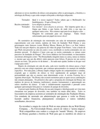 adestram os novos membros do elenco com perguntas sobre os personagens, a história e a
mitologia da Disney e que estão sempre reforçando a ideologia subjacente:
Treinador: Qual é o nosso negócio? Todos sabem que o McDonald's faz
hambúrgueres. O que a Disney faz?
Recém-contratado: Leva alegria às pessoas.
Treinador: Isso mesmo! Leva alegria às pessoas. Não importa quem são, a
língua que falam, o que fazem, de onde vêm, a sua raça ou
qualquer outra coisa. Nós estamos aqui para levar alegria a elas. ...
Ninguém foi contratado para um emprego. Todos foram
selecionados para um papel em nosso showl
Os seminários de orientação são ministrados em salas de treinamento projetadas
especialmente com este intuito, repletas de fotos do fundador Walt Disney e seus
personagens mais famosos (como Mickey Mouse, Branca de Neve e os Sete Anões).
Tudo isto tem por objetivo, nas palavras do vídeo do grupo Tom Peters, "criar a ilusão de
que Walt está presente na sala em carne e osso, recebendo os recém-contratados em seu
domínio pessoal. O objetivo é fazer com que os recém contratados se sintam como
parceiros do fundador do Parque". Nos livros didáticos da Universidade, os funcionários
encontram afirmações como: “Na Disneylândia ninguém nunca se cansa, nunca se chateia
e, mesmo que seja um dia difícil, todos parecem estar felizes. É preciso ter um sorriso
sincero no rosto. Ele precisa vir de dentro. ... Se nada mais ajudar, lembre-se de que você
é pago para sorrir.”
Depois da orientação em sala de aula, cada novo membro do elenco passa a fazer
parceria com um colega experiente, que continua apresentando-o às nuanças do trabalho
específico. Por toda parte, a Disney impõe códigos rígidos de comportamento e conduta,
exigindo que o membro do elenco se livre rapidamente de qualquer traço de
personalidade que não se encaixe num determinado script. A revista Training fez a
seguinte observação: "Na Disney não existem momentos para os quais novas contratações
não estejam planejadas. Os primeiros dias após o programa de orientação da Disney são
repletos de provas de fantasias (uniformes), ensaios (treinamento) e apresentação aos
outros membros do elenco. E tudo é cuidadosamente orquestrado e pensado como
qualquer apresentação feita para os visitantes do parque de diversões.
A preservação fanática da Disney da sua auto-imagem e ideologia pode ser vista mais
claramente nos parques de diversões, mas também vai muito além deles. Todos os
funcionários da empresa assistem ao seminário de orientação das Tradições Disney.
Um estudante de mestrado em administração que passou o verão na Disney
fazendo análise financeira, planejamento estratégico e outros trabalhos
semelhantes, descreveu:
Eu reconheci a magia da visão de Walt no meu primeiro dia na Walt Disney
Company. ... Na Universidade Disney, através de vídeos e "poeira mágica",
Walt compartilhou seus sonhos e a magia do "mundo" Disney. Os arquivos
da Disney guardam a história de Walt para que os membros do elenco se
 