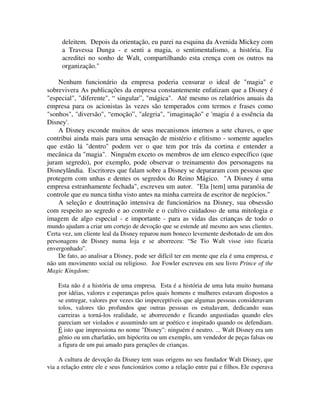 deleitem. Depois da orientação, eu parei na esquina da Avenida Mickey com
a Travessa Dunga - e senti a magia, o sentimentalismo, a história. Eu
acreditei no sonho de Walt, compartilhando esta crença com os outros na
organização."
Nenhum funcionário da empresa poderia censurar o ideal de "magia" e
sobrevivera As publicações da empresa constantemente enfatizam que a Disney é
"especial", "diferente", “ singular”, "mágica". Até mesmo os relatórios anuais da
empresa para os acionistas às vezes são temperados com termos e frases como
"sonhos", "diversão", “emoção”, "alegria", "imaginação" e 'magia é a essência da
Disney'.
A Disney esconde muitos de seus mecanismos internos a sete chaves, o que
contribui ainda mais para uma sensação de mistério e elitismo - somente aqueles
que estão lá "dentro" podem ver o que tem por trás da cortina e entender a
mecânica da "magia". Ninguém exceto os membros de um elenco específico (que
juram segredo), por exemplo, pode observar o treinamento dos personagens na
Disneylândia. Escritores que falam sobre a Disney se depararam com pessoas que
protegem com unhas e dentes os segredos do Reino Mágico. "A Disney é uma
empresa estranhamente fechada", escreveu um autor. "Ela [tem] uma paranóia de
controle que eu nunca tinha visto antes na minha carreira de escritor de negócios."
A seleção e doutrinação intensiva de funcionários na Disney, sua obsessão
com respeito ao segredo e ao controle e o cultivo cuidadoso de uma mitologia e
imagem de algo especial - e importante - para as vidas das crianças de todo o
mundo ajudam a criar um cortejo de devoção que se estende até mesmo aos seus clientes.
Certa vez, um cliente leal da Disney reparou num boneco levemente desbotado de um dos
personagens de Disney numa loja e se aborreceu: “Se Tio Walt visse isto ficaria
envergonhado”.
De fato, ao analisar a Disney, pode ser difícil ter em mente que ela é uma empresa, e
não um movimento social ou religioso. Joe Fowler escreveu em seu livro Prince of the
Magic Kingdom:
Esta não é a história de uma empresa. Esta é a história de uma luta muito humana
por idéias, valores e esperanças pelos quais homens e mulheres estavam dispostos a
se entregar, valores por vezes tão imperceptíveis que algumas pessoas consideravam
tolos, valores tão profundos que outras pessoas os estudavam, dedicando suas
carreiras a torná-los realidade, se aborrecendo e ficando angustiadas quando eles
pareciam ser violados e assumindo um ar poético e inspirado quando os defendiam.
É isto que impressiona no nome "Disney": ninguém é neutro. ... Walt Disney era um
gênio ou um charlatão, um hipócrita ou um exemplo, um vendedor de peças falsas ou
a figura de um pai amado para gerações de crianças.
A cultura de devoção da Disney tem suas origens no seu fundador Walt Disney, que
via a relação entre ele e seus funcionários como a relação entre pai e filhos. Ele esperava
 