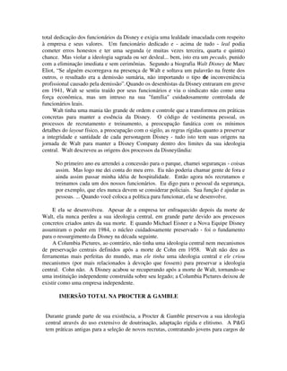 total dedicação dos funcionários da Disney e exigia uma lealdade imaculada com respeito
à empresa e seus valores. Um funcionário dedicado e - acima de tudo - leal podia
cometer erros honestos e ter uma segunda (e muitas vezes terceira, quarta e quinta)
chance. Mas violar a ideologia sagrada ou ser desleal... bem, isto era um pecado, punido
com a eliminação imediata e sem cerimônias. Segundo a biografia Walt Disney de Marc
Eliot, “Se alguém escorregava na presença de Walt e soltava um palavrão na frente dos
outros, o resultado era a demissão sumária, não importando o tipo de inconveniência
profissional causado pela demissão”.Quando os desenhistas da Disney entraram em greve
em 1941, Walt se sentiu traído por seus funcionários e viu o sindicato não como uma
força econômica, mas um intruso na sua "família" cuidadosamente controlada de
funcionários leais.
Walt tinha uma mania tão grande de ordem e controle que a transformou em práticas
concretas para manter a essência da Disney. O código de vestimenta pessoal, os
processos de recrutamento e treinamento, a preocupação fanática com os mínimos
detalhes do layout físico, a preocupação com o sigilo, as regras rígidas quanto a preservar
a integridade e santidade de cada personagem Disney - tudo isto tem suas origens na
jornada de Walt para manter a Disney Company dentro dos limites da sua ideologia
central. Walt descreveu as origens dos processos da Disneyíândia:
No primeiro ano eu arrendei a concessão para o parque, chamei seguranças - coisas
assim. Mas logo me dei conta do meu erro. Eu não poderia chamar gente de fora e
ainda assim passar minha idéia de hospitalidade. Então agora nós recrutamos e
treinamos cada um dos nossos funcionários. Eu digo para o pessoal da segurança,
por exemplo, que eles nunca devem se considerar policiais. Sua função é ajudar as
pessoas. ... Quando você coloca a política para funcionar, ela se desenvolve.
E ela se desenvolveu. Apesar de a empresa ter enfraquecido depois da morte de
Walt, ela nunca perdeu a sua ideologia central, em grande parte devido aos processos
concretos criados antes da sua morte. E quando Michael Eisner e a Nova Equipe Disney
assumiram o poder em 1984, o núcleo cuidadosamente preservado - foi o fundamento
para o ressurgimento da Disney na década seguinte.
A Columbia Pictures, ao contrário, não tinha uma ideologia central nem mecanismos
de preservação centrais definidos após a morte de Cohn em 1958. Walt não deu as
ferramentas mais perfeitas do mundo, mas ele tinha uma ideologia central e ele criou
mecanismos (por mais relacionados à devoção que fossem) para preservar a ideologia
central. Cohn não. A Disney acabou se recuperando após a morte de Walt, tornando-se
uma instituição independente construída sobre seu legado; a Columbia Pictures deixou de
existir como uma empresa independente.
IMERSÃO TOTAL NA PROCTER & GAMBLE
Durante grande parte de sua existência, a Procter & Gamble preservou a sua ideologia
central através do uso extensivo de doutrinação, adaptação rígida e elitismo. A P&G
tem práticas antigas para a seleção de novos recrutas, contratando jovens para cargos de
 