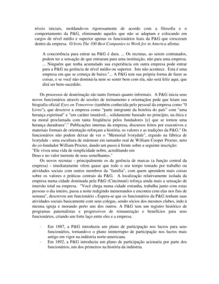 níveis iniciais, moldando-os rigorosamente de acordo com a filosofia e o
comportamento da P&G, eliminando aqueles que não se adaptam e colocando em
cargos de nível médio e superior apenas os funcionários leais da P&G que cresceram
dentro da empresa. O livro The 100 Best Companies to Work for in America afirma:
A concorrência para entrar na P&G é dura. ... Os recrutas, ao serem contratados,
podem ter a sensação de que entraram para uma instituição, não para uma empresa.
... Ninguém que tenha acumulado sua experiência em outra empresa pode entrar
para a P&G na gerência de nível médio ou superior. Isto não acontece. Esta é uma
empresa em que se começa de baixo."... A P&G tem sua própria forma de fazer as
coisas, e se você não dominá-la nem se sentir bem com ela, não será feliz aqui, que
dirá ser bem-sucedido.
Os processos de doutrinação são tanto formais quanto informais. A P&G inicia seus
novos funcionários através de sessões de treinamento e orientaçãoe pede que leiam sua
biografia oficial Eyes on Tomorrow (também conhecida pelo pessoal da empresa como "0
Livro"), que descreve a empresa como “parte integrante da história do país” com "uma
herança espiritual" e "um caráter imutável... solidamente baseado no princípio, na ética e
na moral proclamada com tanta freqüência pelos fundadores [e] que se tornou uma
herança duradoura"." Publicações internas da empresa, discursos feitos por executivos e
materiais formais de orientação reforçam a história, os valores e as tradições da P&G." Os
funcionários não podem deixar de ver o "Memorial lvorydale", erguido na fábrica de
lvorydale - uma escultura de mármore em tamanho real de William Cooper Procter, neto
do co-fundador William Procter, dando um passo à frente sobre a seguinte inscrição:
"Ele viveu uma vida de simplicidade nobre, acreditando em
Deus e no valor inerente de seus semelhantes."
Os novos recrutas - principalmente os da gerência de marcas (a função central da
empresa) - imediatamente vêem quase que todo o seu tempo tomado por trabalho ou
atividades sociais com outros membros da "família", com quem aprendem mais coisas
sobre os valores e práticas centrais da P&G. A localização relativamente isolada da
empresa numa cidade dominada pela P&G (Cincinnati) reforça ainda mais a sensação de
imersão total na empresa. "Você chega numa cidade estranha, trabalha junto com estas
pessoas o dia inteiro, passa a noite redigindo memorandos e encontra com elas nos fins de
semana", descreveu um funcionário l4 Espera-se que os funcionários da P&G tenham suas
atividades sociais basicamente com seus colegas, sendo sócios dos mesmos clubes, indo à
mesma igreja e morando perto uns dos outros. A P&G tem um registro histórico de
programas paternalistas e progressivos de remuneração e benefícios para seus
funcionários, criando um forte laço entre eles e a empresa.
· Em 1887, a P&G introduziu um plano de participação nos lucros para seus
funcionários, tornando-o o plano ininterrupto de participação nos lucros mais
antigo em vigor na indústria norte-americana.
· Em 1892, a P&G introduziu um plano de participação acionaria por parte dos
funcionários, um dos primeiros na história da indústria.
 