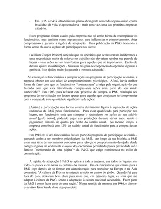 · Em 1915, a P&G introduziu um plano abrangente contendo seguro-saúde, contra
invalidez, de vida, e aposentadoria - mais uma vez, uma das primeiras empresas
a fazê-lo.
Estes programas foram usados pela empresa não só como forma de recompensar os
funcionários, mas também como mecanismos para influenciar o comportamento, obter
compromisso e garantir a rigidez de adaptação. Uma publicação da P&G descrevia a
forma como ela usava o plano de participação nos lucros:
[William Cooper Procter] concluiu que os operários que se mostravam indiferentes a
uma necessidade maior de esforço no trabalho não deveriam receber sua parcela de
lucros - suas ações seriam transferidas para aqueles que se importavam. Então ele
definiu quatro classificações - baseadas no grau de cooperaçâo do operário segundo a
gerência. Isto ajudou muito [a garantir a postura adequada]!
Ao encorajar os funcionários a comprar ações no programa de participação acionária, a
empresa obteve um alto nível de comprometimento psicológico. Afinal, havia melhor
forma de fazer com que os funcionários "comprassem" a briga pela organização do que
fazendo com que eles literalmente comprassem ações com parte do seu suado
dinheirinho? Em 1903, para reforçar este processo de compra, a P&G restringiu seu
programa de participação nos lucros apenas para aqueles que desejavam se comprometer
com a compra de uma quantidade significativa de ações:
[Assim] a participação nos lucros estaria diretamente ligada à aquisição de ações
ordinárias da P&G pelos funcionários. Para estar qualificado para participar nos
lucros, um funcionário teria que comprar o equivalente em ações ao seu salário
anual [grifo nosso], podendo pagar em prestações durante vários anos, sendo o
pagamento mínimo de quatro por cento do salário anual. Ao mesmo tempo, a
empresa contribuía com l2% do salário anual do funcionário para a compra destas
ações.
Em 1915, 61% dos funcionários faziam parte do programa de participação acionária -
passando assim a ser membros psicológicos da P&G. Ao longo da sua história, a P&G
usou uma série de mecanismos concretos para reforçar o comportamento desejado, desde
códigos rígidos de vestimenta e layout dos escritórios permitindo pouca privacidade até o
famoso "memorando de uma página"* da P&G, que exige consistência no estilo de
comunicação.
A rigidez de adaptação à P&G se aplica a toda a empresa, em todos os lugares, em
todos os países e em todas as culturas do mundo. Um ex-funcionário que entrou para a
P&G logo depois de se formar em administração para trabalhar na Europa e na Ásia
comentou: "A cultura da Procter se estende a todos os cantos do globo. Quando fui para
fora do país, deixaram bem claro para mim que, em primeiro lugar, eu teria que me
adaptar à cultura da P&G, sendo a adaptação à cultura nacional secundária. Fazer parte
da P&G é como fazer parte de uma nação." Numa reunião da empresa em 1986, o diretor-
executivo John Smale disse algo parecido:
 
