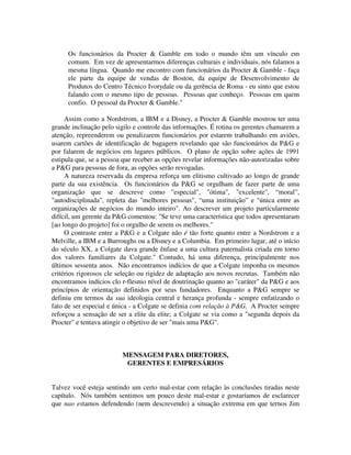 Os funcionários da Procter & Gamble em todo o mundo têm um vínculo em
comum. Em vez de apresentarmos diferenças culturais e individuais, nós falamos a
mesma língua. Quando me encontro com funcionários da Procter & Gamble - faça
ele parte da equipe de vendas de Boston, da equipe de Desenvolvimento de
Produtos do Centro Técnico Ivorydale ou da gerência de Roma - eu sinto que estou
falando com o mesmo tipo de pessoas. Pessoas que conheço. Pessoas em quem
confio. O pessoal da Procter & Gamble."
Assim como a Nordstrom, a IBM e a Disney, a Procter & Gamble mostrou ter uma
grande inclinação pelo sigilo e controle das informações. É rotina os gerentes chamarem a
atenção, repreenderem ou penalizarem funcionários por estarem trabalhando em aviões,
usarem cartões de identificação de bagagern revelando que são funcionários da P&G e
por falarem de negócios em lugares públicos. O plano de opção sobre ações de 1991
estipula que, se a pessoa que receber as opções revelar informações não-autorizadas sobre
a P&G para pessoas de fora, as opções serão revogadas.
A natureza reservada da empresa reforça um elitismo cultivado ao longo de grande
parte da sua existência. Os funcionários da P&G se orgulham de fazer parte de uma
organização que se descreve como "especial", "ótima", "excelente", “moral”,
"autodisciplinada", repleta das "melhores pessoas", “uma instituição” e "única entre as
organizações de negócios do mundo inteiro". Ao descrever um projeto particularmente
difícil, um gerente da P&G comentou: "Se teve uma característica que todos apresentaram
[ao longo do projeto] foi o orgulho de serem os melhores."
O contraste entre a P&G e a Colgate não é tão forte quanto entre a Nordstrom e a
Melville, a IBM e a Burroughs ou a Disney e a Columbia. Em primeiro lugar, até o início
do século XX, a Colgate dava grande ênfase a uma cultura paternalista criada em torno
dos valores familiares da Colgate." Contudo, há uma diferença, principalmente nos
últimos sessenta anos. Não encontramos indícios de que a Colgate imponha os mesmos
critérios rigorosos cle seleção ou rigidez de adaptação aos novos recrutas. Também não
encontramos indícios clo r-flesnio nível de doutrinação quanto ao "caráter" da P&G e aos
princípios de orientação definidos por seus fundadores. Enquanto a P&G sempre se
definiu em termos da sua ideologia central e herança profunda - sempre enfatizando o
fato de ser especial e única - a Colgate se definia com relação à P&G. A Procter sempre
reforçou a sensação de ser a elite da elite; a Colgate se via como a "segunda depois da
Procter" e tentava atingir o objetivo de ser "mais uma P&G".
MENSAGEM PARA DIRETORES,
GERENTES E EMPRESÁRIOS
Talvez você esteja sentindo um certo mal-estar com relação às conclusões tiradas neste
capítulo. Nós também sentimos um pouco deste mal-estar e gostaríamos de esclarecer
que nao estamos defendendo (nem descrevendo) a situação extrema em que ternos Jim
 