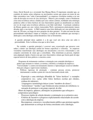 Jones, David Koresh ou o reverendo Sun Myung Moon. É importante entender que, ao
contrário de muitas seitas religiosas ou movimentos sociais que giram em torno de um
líder carismático (um "culto à personalidade"), as empresas visionárias tendem a ter um
culto de devoção em torno de suas ideologias. Observe, por exemplo, como a Nordstrom
criou uma reverência zelosa e fanática por seus valores centrais, moldando uma mitologia
poderosa sobre os feitos heróicos de seus funcionários quanto ao atendimento ao cliente
em vez de exigir uma reverência submissa a um líder individual. A proteção cuidadosa
da Disney quanto aos seus valores transcendeu Walt e permaneceu praticamente intacta
décadas após a sua morte. A P&G manteve uma forte dedicação aos seus princípios por
mais de 150 anos, ao longo de nove gerações de altos gerentes. O culto em torno de uma
personalidade individual é impor as soluções; a criação de um ambiente que encoraje a
dedicação a uma ideologia central duradoura é dar as ferramentas.
A questão principal deste capítulo é a de que você não deve criar um culto à
personalidade. Esta é a última coisa que se deve fazer.
Na verdade, a questão principal é construir uma organização que preserve com
unhas e dentes sua ideologia central de formas específicas e concretas. As empresas
visionárias transformam suas ideologias em mecanismos concretos relacionados a um
conjunto consistente de sinais que a consolidam. Elas doutrinam as pessoas, impõem
uma adaptação rígida e fazem com que seus funcionários sintam que fazem parte de algo
especial através de itens práticos e concretos como:
Programas de treinamento contínuo e orientação com conteúdo ideológico e
prático que ensinam os valores, as normas, a história e a tradição da empresa a
"Universidades" e centros de treinamento internos o Apresentação social no trabalho
feita por colegas e supervisores imediatos.
· Políticas rigorosas de promoção - contratar pessoas jovens, promover
internamente e moldar o ponto de vista do funcionário desde cedo.
· Exposição a uma mitologia difundida de "feitos heróicos" e exemplos
corporativos (ex.: cartas sobre feitos heróicos escritas por clientes,
estátuas de mármore).
Linguagem e terminologia únicas (como "membros do elenco",
"motorolenses" "nordies") que fortalecem uma estrutura de referência e a
sensação de pertencer a um grupo especial, de elite
Hinos da empresa, aplausos, afirmações ou juramentos que reforçam o
compromisso psicológico
· Processos rígidos de seleção durante a contratação ou os primeiros anos
· Critérios de incentivo e progresso explicitamente relacionados de acordo
com a ideologia da empresa
· Recompensas, concursos e reconhecimento público que premiam aqueles
que demonstram se esforçar de forma consistente com a ideologia.
 