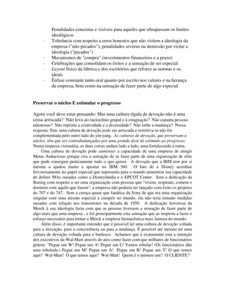 Penalidades concretas e visíveis para aqueles que ultrapassam os limites
ideológicos
· Tolerância com respeito a erros honestos que não violem a ideologia da
empresa ("não-pecados"); penalidades severas ou demissão por violar a
ideologia ("pecados")
· Mecanismos de "compra" (investimentos financeiros e a prazo)
· Celebrações que consolidam os êxitos e a sensação de ser especial
· Layout físico da fábrica e dos escritórios que reforce as normas e os
ideais
· Ênfase constante tanto oral quanto por escrito nos valores e na herança
da empresa, bem como na sensação de fazer parte de algo especial
Preservar o núcleo E estimular o progresso
Agora você deve estar pensando: Mas uma cultura rígida de devoção não é uma
coisa arriscada? Não leva ao raciocínio grupal e à estagnação? Não espanta pessoas
talentosas? Não reprime a criatividade e a diversidade? Não inibe a mudança? Nossa
resposta: Sim, uma cultura de devoção pode ser arriscada e restritiva se não for
complementada pelo outro lado do yin-yang. As culturas de devoção, que preservam o
núcleo, têm que ser contrabalançadas por uma grande dose de estímulo ao progresso.
Numa empresa visionária, as duas coisas andam lado a lado, uma fortalecendo a outra.
Uma cultura de devoção pode aumentar a capacidade de uma empresa de atingir
Metas Audaciosas porque cria a sensação de se fazer parte de uma organização de elite
que pode conseguir praticamente tudo o que quiser. A devoção que a IBM tem por si
mesma a ajudou muito a apostar no IBM 360. O fato de a Disney acreditar
fervorosamente no papel especial que representa para o mundo aumentou sua capacidade
de definir MAs ousadas como a Disneylândia e o EPCOT Center. Sem a dedicação da
Boeing com respeito a ser uma organização com pessoas que "vivem, respiram, comem e
dormem com aquilo que fazem", a empresa não poderia ter lançado com êxito os projetos
do 707 e do 747. Sem a crença quase que fanática da Sony de que era uma organização
singular com uma missão especial a cumprir no mundo, ela não teria tomado medidas
ousadas com relação aos transistores na década de 1950. A dedicação fervorosa da
Merck à sua ideologia fazia com que as pessoas tivessem a sensação de fazer parte de
algo mais que uma empresa - e foi principalmente esta sensação que as inspirou a fazer o
esforço necessário para tornar a Merck a empresa farmacêutica mais famosa do mundo.
Além disso, é importante entender que é possível ter uma cultura de devoção voltada
para a inovação, para a concorrência ou para a mudança. É possível até mesmo ter uma
cultura de devoção voltada para o burlesco. Achamos que é exatamente esta a intenção
dos executivos da Wal-Mart através de atos como fazer com que milhares de funcionários
gritem: "Pegue um W! Pegue um A! Pegue um L! Vamos rebolar! (Os funcionários dão
uma rebolada.) Pegue um M! Pegue um A! Pegue um R! Pegue um T! O que temos
aqui? Wal-Mart! O que temos aqui? Wal-Mart! Quem é o número um? O CLIENTE!"
 