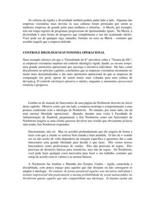 As culturas de rigidez e diversidade também podem andar lado a lado. Algumas das
empresas visionárias mais devotas às suas culturas foram premiadas por serem as
melhores empresas de grande porte para mulheres e minorias. A Merck, por exemplo,
tem um longo registro de programas progressistas de oportunidades iguais. Na Merck, a
diversidade é uma forma de progresso que complementa o seu tão acalentado núcleo.
Você pode ser de qualquer raça, tamanho, formato ou sexo na Merck - contanto que
acredite naquilo que a empresa defende.
CONTROLE IDEOLÓGlCO/AUTONOMIA OPERACIONAL
Num exemplo clássico em que a "Genialidade do E" prevalece sobre a "Tirania do OU",
as empresas visionárias impõem um controle ideológico rígido, dando, ao mesmo tempo,
uma grande autonomia operacional que encoraja a iniciativa individual. De fato, como
discutiremos no próximo capítulo, concluímos que as empresas visionárias mostraram ser
muito mais descentralizadas e dar mais autonomia operacional do que as empresas de
comparação em geral, apesar de serem muito mais voltadas para uma cultura de
devoção.g, O controle ideológico preserva o núcleo, enquanto a autonomia operacional
estimula o progresso.
Lembre-se do manual do funcionário de uma página da Nordstrom descrito no início
deste capítulo. Observe como, por um lado, a empresa restringe o comportamento a uma
postura condizente com a ideologia da Nordstrom. No entanto, por outro lado, ela dá
uma enorme liberdade operacional. Quando, durante uma visita à Faculdade de
Administração de Stanford, perguntaram a Jim Nordstrom como um funcionário da
Nordstrom reagiria se uma cliente quisesse devolver um vestido que obviamente já havia
sido usado, Jim Nordstrom respondeu:
Sinceramente, não sei. Mas eu acredito profundamente que ele reagiria de forma a
fazer com que a cliente se sentisse bem tratada e bem atendida. O fato de o vestido
ser ou não aceito de volta dependeria da situação específica e queremos dar a cada
funcionário uma grande liberdade para decidir o que fazer. Nós vemos nossos
funcionários como profissionais de vendas. Eles não precisam de regras. Eles
precisam de diretrizes básicas para orientá-los, mas não de regras. Na Nordstrom,
você pode fazer qualquer coisa necessária para fazer o seu trabalho, contanto que
esteja de acordo com os valores e as normas básicas.
A Nordstrom faz lembrar a Marinha dos Estados Unidos - rígida, controlada e
disciplinada, com pouco espaço para aqueles que não desejam ou não conseguem se
adaptar à ideologia. No entanto, de forma paradoxal aqueles sem iniciativa individual e
instinto empresarial têm praticamente a mesma probabilidade de serem malsucedidos na
Nordstrom quanto aqueles que não compartilham sua ideologia. O mesmo ocorre em
 