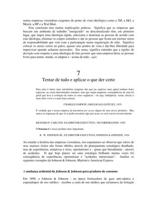 outras empresas visionárias exigentes do ponto de vista ideológico como a 3M, a J&J, a
Merck, a HP e a Wal-Mart.
Esta conclusão tem muitas implicações práticas. Significa que as empresas que
buscam um ambiente de trabalho "energizado" ou descentralizado têm, em primeiro
lugar, que impor uma ideologia rígida, selecionar e doutrinar as pessoas de acordo com
esta ideologia, eliminar os corpos estranhos e dar às pessoas que ficam um enorme senso
de responsabilidade que vem com a participação numa organização de elite. Significa
colocar os atores certos no palco, ajustar seus pontos de vista e dar-lhes liberdade para
improvisar quando acharem necessário. Em suma, significa entender que a rigidez de
devoção com respeito a uma ideologia de fato permite que uma empresa deixe as pessoas
livres para tentar, mudar, se adaptar e - acima de tudo - agir.
7
Tentar de tudo e aplicar o que der certo
Para mim é muito mais satisfatório imaginar não que [as espécies mais aptas] tenham dotes
especiais ou criem determinados instintos, mas que sejam pequenas conseqüências de uma lei
geral que leva à evolução de todos os seres orgânicos - ou seja, multiplicar, variar, deixar o
mais forte viver e o mais fraco morrer.
CHARLES DARWIN, ORIGEM DAS ESPÉCIES, 1859
É verdade que a nossa empresa já encontrou por acaso alguns de seus novos produtos. Mas
nunca se esqueçam de que só se pode encontrar algo por acaso se você estiver em movimento.
RICHARD P. CARLTON, EX-DIRETOR-EXECUTIVO, 3M CORPORATION, 1950
O fracasso é o nosso produto mais importante.
R. W. JOHNSON JR., EX-DIRETOR-EXECUTIVO, JOHNSON & JOHNSON, 1954
Ao estudar a história das empresas visionárias, nos espantamos ao observar que vários de
seus maiores êxitos não foram obtidos através do planejamento estratégico detalhado,
mas de experiências, tentativas e erros, oportunismo e - quase que literalmente - através
de acidentes. O que hoje parece ser uma estratégia brilhante muitas vezes foi
conseqüência de experiências oportunistas e "acidentes intencionais". Analise os
seguintes exemplos da Johnson & Johnson, Marriott e American Express.
A mudança acidental da Johnson & Johnson para produtos de consumo
Em 1890, a Johnson & Johnson - na época fornecedora de gaze anti-séptica e
esparadrapos de uso médico - recebeu a carta de um médico que reclamava da irritação
 