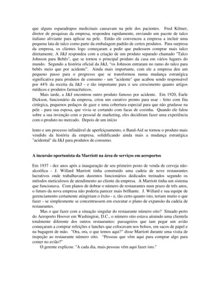 que alguns esparadrapos medicinais causavam na pele dos pacientes. Fred Kilmer,
diretor de pesquisas da empresa, respondeu rapidamente, enviando um pacote de talco
italiano aliviante para aplicar na pele. Então ele convenceu a empresa a incluir uma
pequena lata de talco como parte da embalagem padrão de certos produtos. Para surpresa
da empresa, os clientes logo começaram a pedir que pudessem comprar mais talco
diretamente. A J&J respondeu com a criação de um produto separado chamado "Talco
Johnson para Bebês", que se tornou o principal produto da casa em vários lugares do
mundo. Segundo a história oficial da J&J, “os Johnson entraram no ramo do talco para
bebês meio que por acidente”. Ainda mais importante, com ele a empresa deu um
pequeno passo para o progresso que se transformou numa mudança estratégica
significativa para produtos de consumo - um "acidente" que acabou sendo responsável
por 44% da receita da J&J - e tão importante para o seu crescimento quanto artigos
médicos e produtos farmacêuticos.
Mais tarde, a J&J encontrou outro produto famoso por acidente. Em 1920, Earle
Dickson, funcionário da empresa, criou um curativo pronto para usar - feito com fita
cirúrgica, pequenos pedaços de gaze e uma cobertura especial para que não grudasse na
pele - para sua esposa, que vivia se cortando com facas de cozinha. Quando ele falou
sobre a sua invenção com o pessoal de marketing, eles decidiram fazer uma experiência
com o produto no mercado. Depois de um início
lento e um processo infindável de aperfeiçoamento, o Band-Aid se tornou o produto mais
vendido da história da empresa, solidificando ainda mais a mudança estratégica
"acidental" da J&J para produtos de consumo.
A incursão oportunista da Marriott na área de serviços em aeroportos
Em 1937 - dez anos após a inauguração de seu primeiro posto de venda de cerveja não-
alcoólica - J. Willard Marriott tinha construido uma cadeia de nove restaurantes
lucrativos onde trabalhavam duzentos funcionários dedicados treinados segundo os
métodos meticulosos de atendimento ao cliente da empresa. A Marriott tinha um sistema
que funcionava. Com planos de dobrar o número de restaurantes num prazo de três anos,
o futuro da nova empresa não poderia parecer mais brilhante. J. Willard e sua equipe de
gerenciamento certamente atingiriam o êxito - e, tão certo quanto isto, teriam muito o que
fazer - se simplesmente se concentrassem em executar o plano de expansão da cadeia de
restaurantes.
Mas o que fazer com a situação singular do restaurante número oito? Situado perto
do Aeroporto Hoover em Washington, D.C., o número oito estava atraindo uma clientela
totalmente diferente dos outros restaurantes: passageiros que iam pegar um avião
começaram a comprar refeições e lanches que colocavam nos bolsos, em sacos de papel e
na bagagem de mão. "Ora, ora, o que temos aqui?" disse Marriott durante uma visita de
inspeção ao restaurante número oito. “Pessoas que vêm aqui para comprar algo para
comer no avião?”
O gerente explicou: "A cada dia, mais pessoas vêm aqui fazer isto."
 
