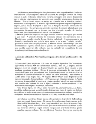Marriott ficou pensando naquela situação durante a noite, segundo Robert O'Brian no
livro Marriott. No dia seguinte, ele visitou a Eastern Air Transport e fechou um acordo
segundo o qual o restaurante número oito enviaria embalagens com almoço diretamente
para o pátio de estacionamento do aeroporto num caminhão laranja com o logotipo da
Marriott. Poucos meses depois, o serviço se expandiu para a American Airlines,
abastecendo 22 vôos por dia. A Marriott logo nomeou um gerente responsável pelo novo
negócio, com a missão de expandi-lo para todo o Aeroporto Hoover e introduzi-lo em
outros aeroportos. Os serviços em aeroportos surgiram da semente plantada por uma
oportunidade inesperada que se tornaria um dos principais negócios da Marriott
Corporation, que acabou atendendo a mais de cem aeroportos.
A Marriott poderia ter empacado em longas reuniões e análises estratégicas para decidir
o que fazer. A clientela diferente do restaurante número oito representava para a
Marriott uma variação estranha da sua clientela tradicional. A empresa poderia ter
ignorado esta clientela, mas preferiu tentar testá-la e ver se esta "variação estranha"
poderia se tornar uma variação favorável. A Marriott mudou a sua estratégia com uma
medida rápida e vigorosa tomada para se agarrar a um lance de sorte inesperado. Agora
esta medida parece ter sido brilhante, mas na realidade foi conseqüência de uma
tentativa oportunista que acabou dando certo.
A evolução acidental da American Express para a área de serviços financeiros e de
viagem
A American Express surgiu em 1850 como um negócio regional de frete expresso (o
equivalente do século XIX do United Parcel Service). Em 1882, a empresa deu um
pequeno passo em direção ao desenvolvimento que acabou dando origem a uma
mudança estratégica drástica. Devido à crescente popularidade do vale postal, a
American Express teve que enfrentar uma demanda decrescente por seus serviços de
transporte de dinheiro (semelhante ao serviço de carros blindados). Em resposta, a
AmEx criou o seu próprio vale. O "Express Money Order" (Vale Express) foi um
sucesso inesperado - foram vendidos 11.959 vales nas seis primeiras semanas. A AmEx
se agarrou à oportunidade e começou a vender o produto não só em seus escritórios,
mas também em estações de trem e lojas e começou - inconscientemente - a se
transformar numa empresa de serviços financeiros.
Uma década depois, em 1892, o então presidente da American Express, J.C. Fargo,
tirou férias na Europa, onde teve dificuldades de trocar suas cartas de crédito por dinheiro
um problema (e, assim sendo, uma oportunidade) que causou outra mudança na trajetória
da empresa. Em seu livro American Express 1850-1950, Alden Hatch escreveu:
Ao voltar de suas férias, [Fargo] passou pelos corredores do prédio 65 da Broadway
mais preocupado do que nunca... Ele passou direto pelo seu escritório e entrou no do
[funcionário Marcellus] Berry. Sem cumprimentá-lo e indo direto ao assunto, Fargo
disse: "Berry, eu tive muitas dificuldades para trocar minhas cartas de crédito. Assim
que eu saí do roteiro de viagem comum, elas passaram a ter tanta utilidade quanto
papel de presente molhado. Se o presidente da American Express tem este tipo de
 