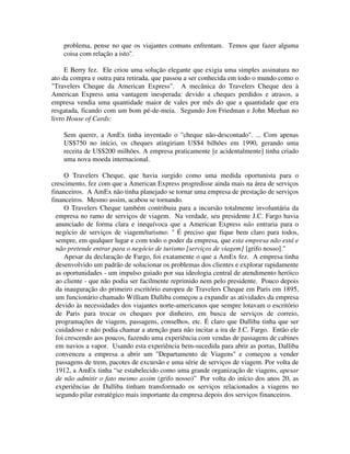 problema, pense no que os viajantes comuns enfrentam. Temos que fazer alguma
coisa com relação a isto".
E Berry fez. Ele criou uma solução elegante que exigia uma simples assinatura no
ato da compra e outra para retirada, que passou a ser conhecida em todo o mundo como o
"Travelers Cheque da American Express". A mecânica do Travelers Cheque deu à
American Express uma vantagem inesperada: devido a cheques perdidos e atrasos, a
empresa vendia uma quantidade maior de vales por mês do que a quantidade que era
resgatada, ficando com um bom pé-de-meia. Segundo Jon Friedman e John Meehan no
livro House of Cards:
Sem querer, a AmEx tinha inventado o "cheque não-descontado". ... Com apenas
US$750 no início, os cheques atingiriam US$4 bilhões em 1990, gerando uma
receita de US$200 milhões. A empresa praticamente [e acidentalmente] tinha criado
uma nova moeda internacional.
O Travelers Cheque, que havia surgido como uma medida oportunista para o
crescimento, fez com que a American Express progredisse ainda mais na área de serviços
financeiros. A AmEx não tinha planejado se tornar uma empresa de prestação de serviços
financeiros. Mesmo assim, acabou se tornando.
O Travelers Cheque também contribuiu para a incursão totalmente involuntária da
empresa no ramo de serviços de viagem. Na verdade, seu presidente J.C. Fargo havia
anunciado de forma clara e inequívoca que a American Express não entraria para o
negócio de serviços de viagem/turismo: " É preciso que fique bem claro para todos,
sempre, em qualquer lugar e com todo o poder da empresa, que esta empresa não está e
não pretende entrar para o negócio de turismo [serviços de viagem] [grifo nosso]."
Apesar da declaração de Fargo, foi exatamente o que a AmEx fez. A empresa tinha
desenvolvido um padrão de solucionar os problemas dos clientes e explorar rapidamente
as oportunidades - um impulso guiado por sua ideologia central de atendimento heróico
ao cliente - que não podia ser facilmente reprimido nem pelo presidente. Pouco depois
da inauguração do primeiro escritório europeu de Travelers Cheque em Paris em 1895,
um funcionário chamado William Dalliba começou a expandir as atividades da empresa
devido às necessidades dos viajantes norte-americanos que sempre lotavam o escritório
de Paris para trocar os cheques por dinheiro, em busca de serviços de correio,
programações de viagem, passagens, conselhos, etc. É claro que Dalliba tinha que ser
cuidadoso e não podia chamar a atenção para não incitar a ira de J.C. Fargo. Então ele
foi crescendo aos poucos, fazendo uma experiência com vendas de passagens de cabines
em navios a vapor. Usando esta experiência bem-sucedida para abrir as portas, Dalliba
convenceu a empresa a abrir um "Departamento de Viagens" e começou a vender
passagens de trem, pacotes de excursão e uma série de serviços de viagem. Por volta de
1912, a AmEx tinha “se estabelecido como uma grande organização de viagens, apesar
de não admitir o fato mesmo assim (grifo nosso)” Por volta do início dos anos 20, as
experiências de Dalliba tinham transformado os serviços relacionados a viagens no
segundo pilar estratégico mais importante da empresa depois dos serviços financeiros.
 