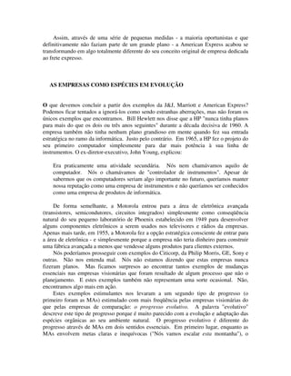 Assim, através de uma série de pequenas medidas - a maioria oportunistas e que
definitivamente não faziam parte de um grande plano - a American Express acabou se
transformando em algo totalmente diferente do seu conceito original de empresa dedicada
ao frete expresso.
AS EMPRESAS COMO ESPÉCIES EM EVOLUÇÃO
O que devemos concluir a partir dos exemplos da J&J, Marriott e American Express?
Podemos ficar tentados a ignorá-los como sendo estranhas aberrações, mas não foram os
únicos exemplos que encontramos. Bill Hewlett nos disse que a HP "nunca tinha planos
para mais do que os dois ou três anos seguintes" durante a década decisiva de 1960. A
empresa também não tinha nenhum plano grandioso em mente quando fez sua entrada
estratégica no ramo da informática. Justo pelo contrário. Em 1965, a HP fez o projeto do
seu primeiro computador simplesmente para dar mais potência à sua linha de
instrumentos. O ex-diretor-executivo, John Young, explicou:
Era praticamente uma atividade secundária. Nós nem chamávamos aquilo de
computador. Nós o chamávamos de "controlador de instrumentos". Apesar de
sabermos que os computadores seriam algo importante no futuro, queríamos manter
nossa reputação como uma empresa de instrumentos e não queríamos ser conhecidos
como uma empresa de produtos de informática.
De forma semelhante, a Motorola entrou para a área de eletrônica avançada
(transistores, semicondutores, circuitos integrados) simplesmente como conseqüência
natural do seu pequeno laboratório de Phoenix estabelecido em 1949 para desenvolver
alguns componentes eletrônicos a serem usados nos televisores e rádios da empresas.
Apenas mais tarde, em 1955, a Motorola fez a opção estratégica consciente de entrar para
a área de eletrônica - e simplesmente porque a empresa não teria dinheiro para construir
uma fábrica avançada a menos que vendesse alguns produtos para clientes externos.
Nós poderíamos prosseguir com exemplos do Citicorp, da Philip Morris, GE, Sony e
outras. Não nos entenda mal. Nós não estamos dizendo que estas empresas nunca
fizeram planos. Mas ficamos surpresos ao encontrar tantos exemplos de mudanças
essenciais nas empresas visionárias que foram resultado de algum processo que não o
planejamento. E estes exemplos também não representam uma sorte ocasional. Não,
encontramos algo mais em ação.
Estes exemplos estimulantes nos levaram a um segundo tipo de progresso (o
primeiro foram as MAs) estimulado com mais freqüência pelas empresas visionárias do
que pelas empresas de comparação: o progresso evolutivo. A palavra "evolutivo"
descreve este tipo de progresso porque é muito parecido com a evolução e adaptação das
espécies orgânicas ao seu ambiente natural. O progresso evolutivo é diferente do
progresso através de MAs em dois sentidos essenciais. Em primeiro lugar, enquanto as
MAs envolvem metas claras e inequívocas ("Nós vamos escalar esta montanha"), o
 