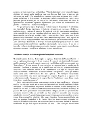 progresso evolutivo envolve a ambigüidade ("Através da tentativa com várias abordagens
distintas, nós vamos acabar dando de cara com algo que dará certo; só que nós não
sabemos o que será"). Em segundo lugar, enquanto o progresso através de MAs envolve
passos audaciosos e descontínuos, o progresso evolutivo normalmente começa com
pequenos passos ou mutações em direção ao crescimento, muitas vezes na forma de
oportunidades inesperadas agarradas rapidamente que acabam se transformando em
grandes - e imprevistas - mudanças estratégicas.
Por que abordar o tópico do progresso evolutivo através de exemplos de estratégias
não planejadas? Porque o progresso evolutivo é o progresso não planejado. De fato, se
analisássemos as espécies da natureza do ponto de vista do planejamento estratégico,
seria muito fácil concluir que elas são resultado de planos bem executados: elas são tão
bem adaptadas que têm que ter sido criadas exatamente desta forma como parte de um
plano estratégico brilhante. De que outra forma poderíamos explicá-las? Mas, a partir do
ponto de vista da biologia moderna, uma conclusão deste tipo estaria totalmente errada.
Após a revolução darwiniana, os biólogos passaram a entender que as espécies não eram
criadas diretamente num formato específico pré-planejado; elas evoluem. E não era só
isso: elas evoluem através de um processo muito parecido com a maneira como algumas
das nossas empresas visionárias se adaptaram bem ao seu ambiente.
A teoria da evolução de Darwin aplicada às empresas visionárias
O conceito central da teoria da evolução - e a grande descoberta de Charles Darwin - é
que as espécies evoluem através de um processo de variação não-direcionada ("mutação
genética aleatória") e seleção natural. Através da variabilidade genética, uma espécie tem
"boas chances" de que alguns de seus membros se adaptem bem às exigências do
ambiente. Conforme o ambiente vai se modificando, as variações genéticas mais bem
adaptadas a este ambiente tendem a ser "selecionadas" (ou seja, as variações bem
adaptadas tendem a sobreviver e as outras tendem a desaparecer - é isto que Darwin
queria dizer com "sobrevivência dos mais aptos"). As variações selecionadas
(sobreviventes) têm uma maior representação no conjunto de genes e as espécies irão
evoluir neste sentido. Nas palavras do próprio Darwin: "Multiplicar, variar, deixar o mais
forte viver e o mais fraco morrer."
Agora vamos considerar que uma empresa - como a American Express - seja uma
espécie. No início do século XX, a American Express viu seu negócio tradicional de frete
ameaçado. Os regulamentos do governo minaram a estrutura tarifária monopolista da
empresa e, em 1913, os correios dos EUA lançaram um sistema concorrente de entrega de
pacotes. Os lucros apresentaram uma queda de 50%.” Depois, em 1918, o governo norte-
americano estatizou todas as atividades de frete expresso, causando uma mudança
cataclísmica no setor.” A maioria das empresas de frete desapareceram quando o governo
tomou delas seu negócio principal. Mas para a American Express as experiências nas
áreas de serviços financeiros e de viagens (descritas anteriormente) mostraram ser
variações favoráveis - apesar de não planejadas - que se adaptavam melhor ao ambiente
modificado do que seu negócio tradicional de frete. Estas variações foram então
 