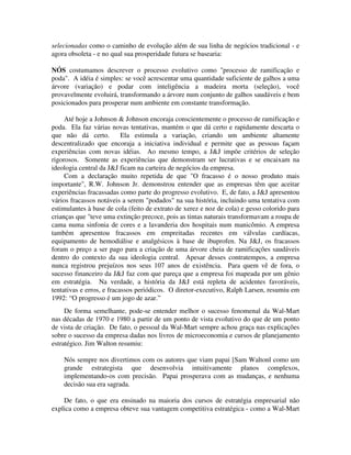 selecionadas como o caminho de evolução além de sua linha de negócios tradicional - e
agora obsoleta - e no qual sua prosperidade futura se basearia:
NÓS costumamos descrever o processo evolutivo como "processo de ramificação e
poda". A idéia é simples: se você acrescentar uma quantidade suficiente de galhos a uma
árvore (variação) e podar com inteligência a madeira morta (seleção), você
provavelmente evoluirá, transformando a árvore num conjunto de galhos saudáveis e bem
posicionados para prosperar num ambiente em constante transformação.
Até hoje a Johnson & Johnson encoraja conscientemente o processo de ramificação e
poda. Ela faz várias novas tentativas, mantém o que dá certo e rapidamente descarta o
que não dá certo. Ela estimula a variação, criando um ambiente altamente
descentralizado que encoraja a iniciativa individual e permite que as pessoas façam
experiências com novas idéias. Ao mesmo tempo, a J&J impõe critérios de seleção
rigorosos. Somente as experiências que demonstram ser lucrativas e se encaixam na
ideologia central da J&J ficam na carteira de negócios da empresa.
Com a declaração muito repetida de que "O fracasso é o nosso produto mais
importante", R.W. Johnson Jr. demonstrou entender que as empresas têm que aceitar
experiências fracassadas como parte do progresso evolutivo. E, de fato, a J&J apresentou
vários fracassos notáveis a serem "podados" na sua história, incluindo uma tentativa com
estimulantes à base de cola (feito de extrato de xerez e noz de cola) e gesso colorido para
crianças que "teve uma extinção precoce, pois as tintas naturais transformavam a roupa de
cama numa sinfonia de cores e a lavanderia dos hospitais num manicômio. A empresa
também apresentou fracassos em empreitadas recentes em válvulas cardíacas,
equipamento de hemodiálise e analgésicos à base de ibuprofen. Na J&J, os fracassos
foram o preço a ser pago para a criação de uma árvore cheia de ramificações saudáveis
dentro do contexto da sua ideologia central. Apesar desses contratempos, a empresa
nunca registrou prejuízos nos seus 107 anos de existência. Para quem vê de fora, o
sucesso financeiro da J&J faz com que pareça que a empresa foi mapeada por um gênio
em estratégia. Na verdade, a história da J&J está repleta de acidentes favoráveis,
tentativas e erros, e fracassos periódicos. O diretor-executivo, Ralph Larsen, resumiu em
1992: “O progresso é um jogo de azar.”
De forma semelhante, pode-se entender melhor o sucesso fenomenal da Wal-Mart
nas décadas de 1970 e 1980 a partir de um ponto de vista evolutivo do que de um ponto
de vista de criação. De fato, o pessoal da Wal-Mart sempre achou graça nas explicações
sobre o sucesso da empresa dadas nos livros de microeconomia e cursos de planejamento
estratégico. Jim Walton resumiu:
Nós sempre nos divertimos com os autores que viam papai [Sam Waltonl como um
grande estrategista que desenvolvia intuitivamente planos complexos,
implementando-os com precisão. Papai prosperava com as mudanças, e nenhuma
decisão sua era sagrada.
De fato, o que era ensinado na maioria dos cursos de estratégia empresarial não
explica como a empresa obteve sua vantagem competitiva estratégica - como a Wal-Mart
 