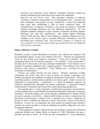 executivos para selecionar nossas empresas visionárias, queríamos confiar nas
mesmas informações para selecionar nosso conjunto de comparação.
Empresas que não fossem ruins. Não queríamos comparar as empresas
visionárias a empresas malsucedidas ou com desempenho fraco. Achamos que
uma comparação conservadora (ou seja, compará-las a outras boas empresas)
daria muito mais credibilidade e valor às nossas conclusões finais. Se
comparássemos as empresas visionárias a um monte de fracassos, certamente
teríamos encontrado diferenças, mas não diferenças significativas. Se você
comparar campeões olímpicos a times escolares, certamente encontrará algumas
diferenças, mas serão elas significativas? Elas dariam alguma informação
valiosa? Claro que não. Mas se você comparar os campeões olímpicos aos vice-
campeões ou ao terceiro lugar e encontrar diferenças sistemáticas, você terá
encontrado algo verossímil e útil. Nós queríamos comparar os campeões aos
vice-campeões ou ao terceiro lugar sempre que possível para dar um significado
real às nossas conclusões.
Etapa 3: História e evolução
Decidimos assumir a tarefa intimidante de examinar toda a história das empresas. Não
nos perguntamos apenas "O que essas empresas têm hoje?". Primeiro nos perguntamos
coisas do tipo "Como essas empresas começaram? Como elas evoluíram? Como
conseguiram deixar de ser empresas pequenas e sem dinheiro? Como gerenciaram a
transição da fase inicial para a de uma corporação estabelecida? Como lidaram com as
transições da gerência fundadora para a segunda geração? Como lidaram com eventos
históricos como guerras e depressões? Como lidaram com a invenção de novas
tecnologias revolucionárias? ".
Fizemos esta análise histórica por três motivos. Primeiro, queríamos recolher
informações que fossem úteis não só para os leitores de grandes corporações, mas
também para aqueles que trabalham em empresas de pequeno e médio portes. Nós temos
experiência prática e conhecimentos acadêmicos da área em geral - desde o conceito de
capacidade de gerenciamento e organização e a criação de pequenas empresas até
mudanças organizacionais planejadas em grandes corporações - e queríamos fornecer
conhecimentos e ferramentas que fossem úteis a partir destas duas perspectivas.
Em segundo lugar, e o mais importante, acreditávamos que apenas uma perspectiva
evolutiva poderia levar ao entendimento da dinâmica fundamental subjacente às empresas
visionárias. De forma análoga, não se pode entender completamente os Estados Unidos
sem que se entenda a sua história - a Guerra da Revolução, os ideais e compromissos da
Convenção Constitucional, a Guerra Civil, a expansão para o oeste, a depressão da
década de 1930, a influência de Jefferson, Lincoln e Roosevelt, e muitos outros fatores
históricos. A nosso ver, as corporações são como nações no sentido de que refletem o
acúmulo de eventos passados e a força de adaptação da genética subjacente com raizes
nas gerações anteriores.
Como poderíamos entender a Merck de hoje sem examinar as origens da sua filosofia
subjacente definida por George Merck na década de 1920 ("Remédios são para o
paciente; não para os lucros. Os lucros são uma conseqüência")? Como poderíamos
 