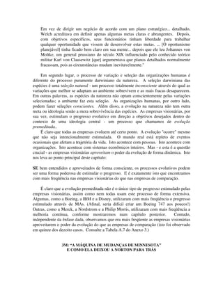 Em vez de dirigir um negócio de acordo com um plano estratégico... detalhado,
Welch acreditava em definir apenas algumas metas claras e abrangentes. Depois,
com objetivos específicos, seus funcionários tinham liberdade para trabalhar
qualquer oportunidade que vissem de desenvolver estas metas. ... [O oportunismo
planejável] tinha ficado bem claro em sua mente... depois que ele leu Johannes von
Moltke, um general prussiano do século XIX influenciado pelo conhecido teórico
militar Karl von Clausewitz [que] argumentava que planos detalhados normalmente
fracassam, pois as circunstâncias mudam inevitavelmente."
Em segundo lugar, o processo de variação e seleção das organizações humanas é
diferente do processo puramente darwiniano da natureza. A seleção darwiniana das
espécies é uma seleção natural - um processo totalmente inconsciente através do qual as
variações que melhor se adaptam ao ambiente sobrevivem e as mais fracas desaparecem.
Em outras palavras, as espécies da natureza não optam conscientemente pelas variações
selecionadas; o ambiente faz esta seleção. As organizações humanas, por outro lado,
podem fazer seleções conscientes. Além disso, a evolução na natureza não tem outra
meta ou ideologia senão a mera sobrevivência das espécies. As empresas visionárias, por
sua vez, estimulam o progresso evolutivo em direção a objetivos desejados dentro do
contexto de uma ideologia central - um processo que chamamos de evolução
premeditada..
É claro que todas as empresas evoluem até certo ponto. A evolução "ocorre" mesmo
que não seja intencionalmente estimulada. O mundo real está repleto de eventos
ocasionais que afetam a trajetória da vida. Isto acontece com pessoas. Isto acontece com
organizações. Isto acontece com sistemas econômicos inteiros. Mas - e esta é a questão
crucial - as empresas visionárias aproveitam o poder da evolução de forma dinâmica. Isto
nos leva ao ponto principal deste capítulo:
SE bem entendidos e aproveitados de forma consciente, os processos evolutivos podem
ser uma forma poderosa de estimular o progresso. E é exatamente isto que encontramos
com mais freqüência nas empresas visionárias do que nas empresas de comparação.
É claro que a evolução premeditada não é o único tipo de progresso estimulado pelas
empresas visionárias, assim como nem todas usam este processo de forma extensiva.
Algumas, como a Boeing, a IBM e a Disney, utilizaram com mais freqüência o progresso
estimulado através de MAs. (Afinal, seria difícil criar um Boeing 747 aos poucos!)
Outras, como a Merck, a Nordstrom e a Philip Morris, utilizaram com mais freqüência a
melhoria contínua, conforme mostraremos num capítulo posterior. Contudo,
independente da ênfase dada, observamos que era mais freqüente as empresas visionárias
aproveitarem o poder da evolução do que as empresas de comparação (isto foi observado
em quinze dos dezoito casos. Consulte a Tabela A.7 do Anexo 3.)
3M: “A MÁQUINA DE MUDANÇAS DE MINNESOTA”
E COMO ELA DEIXOU A NORTON PARA TRÁS
 