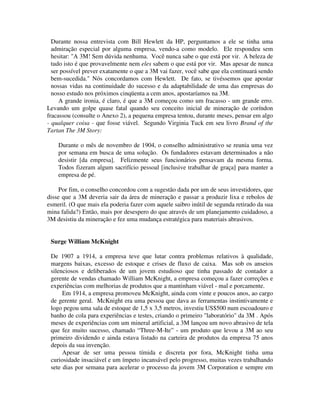 Durante nossa entrevista com Bill Hewlett da HP, perguntamos a ele se tinha uma
admiração especial por alguma empresa, vendo-a como modelo. Ele respondeu sem
hesitar: "A 3M! Sem dúvida nenhuma. Você nunca sabe o que está por vir. A beleza de
tudo isto é que provavelmente nem eles sabem o que está por vir. Mas apesar de nunca
ser possível prever exatamente o que a 3M vai fazer, você sabe que ela continuará sendo
bem-sucedida." Nós concordamos com Hewlett. De fato, se tivéssemos que apostar
nossas vidas na continuidade do sucesso e da adaptabilidade de uma das empresas do
nosso estudo nos próximos cinqüenta a cem anos, apostaríamos na 3M.
A grande ironia, é claro, é que a 3M começou como um fracasso - um grande erro.
Levando um golpe quase fatal quando seu conceito inicial de mineração de coríndon
fracassou (consulte o Anexo 2), a pequena empresa tentou, durante meses, pensar em algo
- qualquer coisa - que fosse viável. Segundo Virginia Tuck em seu livro Brand of the
Tartan The 3M Story:
Durante o mês de novembro de 1904, o conselho administrativo se reunia uma vez
por semana em busca de uma solução. Os fundadores estavam determinados a não
desistir [da empresa]. Felizmente seus funcionários pensavam da mesma forma.
Todos fizeram algum sacrifício pessoal [inclusive trabalhar de graça] para manter a
empresa de pé.
Por fim, o conselho concordou com a sugestão dada por um de seus investidores, que
disse que a 3M deveria sair da área de mineração e passar a produzir lixa e rebolos de
esmeril. (O que mais ela poderia fazer com aquele saibro inútil de segunda retirado da sua
mina falida?) Então, mais por desespero do que através de um planejamento cuidadoso, a
3M desistiu da mineração e fez uma mudança estratégica para materiais abrasivos.
Surge William McKnight
De 1907 a 1914, a empresa teve que lutar contra problemas relativos à qualidade,
margens baixas, excesso de estoque e crises de fluxo de caixa. Mas sob os anseios
silenciosos e deliberados de um jovem estudioso que tinha passado de contador a
gerente de vendas chamado William McKnight, a empresa começou a fazer correções e
experiências com melhorias de produtos que a mantinham viável - mal e porcamente.
Em 1914, a empresa promoveu McKnight, ainda com vinte e poucos anos, ao cargo
de gerente geral. McKnight era uma pessoa que dava as ferramentas instintivamente e
logo pegou uma sala de estoque de 1,5 x 3,5 metros, investiu US$500 num escoadouro e
banho de cola para experiências e testes, criando o primeiro "laboratório" da 3M . Após
meses de experiências com um mineral artificial, a 3M lançou um novo abrasivo de tela
que fez muito sucesso, chamado “Three-M-Ite” - um produto que levou a 3M ao seu
primeiro dividendo e ainda estava listado na carteira de produtos da empresa 75 anos
depois da sua invenção.
Apesar de ser uma pessoa tímida e discreta por fora, McKnight tinha uma
curiosidade insaciável e um ímpeto incansável pelo progresso, muitas vezes trabalhando
sete dias por semana para acelerar o processo da jovem 3M Corporation e sempre em
 