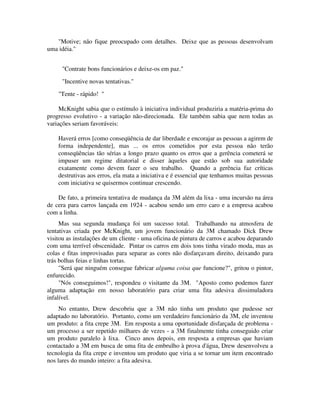"Motive; não fique preocupado com detalhes. Deixe que as pessoas desenvolvam
uma idéia."
"Contrate bons funcionários e deixe-os em paz."
"Incentive novas tentativas."
"Tente - rápido! "
McKnight sabia que o estímulo à iniciativa individual produziria a matéria-prima do
progresso evolutivo - a variação não-direcionada. Ele também sabia que nem todas as
variações seriam favoráveis:
Haverá erros [como conseqüência de dar liberdade e encorajar as pessoas a agirem de
forma independente], mas ... os erros cometidos por esta pessoa não terão
conseqüências tão sérias a longo prazo quanto os erros que a gerência cometerá se
impuser um regime ditatorial e disser àqueles que estão sob sua autoridade
exatamente como devem fazer o seu trabalho. Quando a gerência faz críticas
destrutivas aos erros, ela mata a iniciativa e é essencial que tenhamos muitas pessoas
com iniciativa se quisermos continuar crescendo.
De fato, a primeira tentativa de mudança da 3M além da lixa - uma incursão na área
de cera para carros lançada em 1924 - acabou sendo um erro caro e a empresa acabou
com a linha.
Mas sua segunda mudança foi um sucesso total. Trabalhando na atmosfera de
tentativas criada por McKnight, um jovem funcionário da 3M chamado Dick Drew
visitou as instalações de um cliente - uma oficina de pintura de carros e acabou deparando
com uma terrível obscenidade. Pintar os carros em dois tons tinha virado moda, mas as
colas e fitas improvisadas para separar as cores não disfarçavam direito, deixando para
trás bolhas feias e linhas tortas.
"Será que ninguém consegue fabricar alguma coisa que funcione?", gritou o pintor,
enfurecido.
"Nós conseguimos!", respondeu o visitante da 3M. "Aposto como podemos fazer
alguma adaptação em nosso laboratório para criar uma fita adesiva dissimuladora
infalível.
No entanto, Drew descobriu que a 3M não tinha um produto que pudesse ser
adaptado no laboratório. Portanto, como um verdadeiro funcionário da 3M, ele inventou
um produto: a fita crepe 3M. Em resposta a uma oportunidade disfarçada de problema -
um processo a ser repetido milhares de vezes - a 3M finalmente tinha conseguido criar
um produto paralelo à lixa. Cinco anos depois, em resposta a empresas que haviam
contactado a 3M em busca de uma fita de embrulho à prova d'água, Drew desenvolveu a
tecnologia da fita crepe e inventou um produto que viria a se tornar um item encontrado
nos lares do mundo inteiro: a fita adesiva.
 