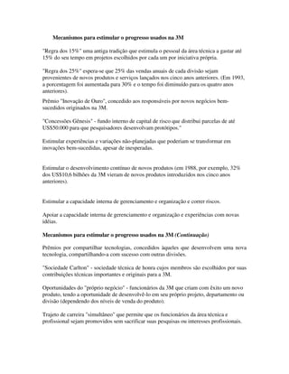 Mecanismos para estimular o progresso usados na 3M
"Regra dos 15%" uma antiga tradição que estimula o pessoal da área técnica a gastar até
15% do seu tempo em projetos escolhidos por cada um por iniciativa própria.
"Regra dos 25%" espera-se que 25% das vendas anuais de cada divisão sejam
provenientes de novos produtos e serviços lançados nos cinco anos anteriores. (Em 1993,
a porcentagem foi aumentada para 30% e o tempo foi diminuído para os quatro anos
anteriores).
Prêmio "Inovação de Ouro", concedido aos responsáveis por novos negócios bem-
sucedidos originados na 3M.
"Concessões Gênesis" - fundo interno de capital de risco que distribui parcelas de até
US$50.000 para que pesquisadores desenvolvam protótipos."
Estimular experiências e variações não-planejadas que poderiam se transformar em
inovações bem-sucedidas, apesar de inesperadas.
Estimular o desenvolvimento contínuo de novos produtos (em 1988, por exemplo, 32%
dos US$10,6 bilhões da 3M vieram de novos produtos introduzidos nos cinco anos
anteriores).
Estimular a capacidade interna de gerenciamento e organização e correr riscos.
Apoiar a capacidade interna de gerenciamento e organização e experiências com novas
idéias.
Mecanismos para estimular o progresso usados na 3M (Continuação)
Prêmios por compartilhar tecnologias, concedidos àqueles que desenvolvem uma nova
tecnologia, compartilhando-a com sucesso com outras divisões.
"Sociedade Carlton" - sociedade técnica de honra cujos membros são escolhidos por suas
contribuições técnicas importantes e originais para a 3M.
Oportunidades do "próprio negócio" - funcionários da 3M que criam com êxito um novo
produto, tendo a oportunidade de desenvolvê-lo em seu próprio projeto, departamento ou
divisão (dependendo dos níveis de venda do produto).
Trajeto de carreira "simultâneo" que permite que os funcionários da área técnica e
profissional sejam promovidos sem sacrificar suas pesquisas ou interesses profissionais.
 