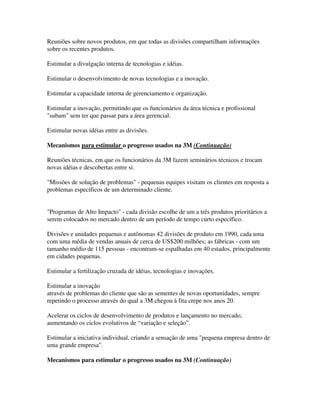 Reuniões sobre novos produtos, em que todas as divisões compartilham informações
sobre os recentes produtos.
Estimular a divulgação interna de tecnologias e idéias.
Estimular o desenvolvimento de novas tecnologias e a inovação.
Estimular a capacidade interna de gerenciamento e organização.
Estimular a inovação, permitindo que os funcionários da área técnica e profissional
"subam" sem ter que passar para a área gerencial.
Estimular novas idéias entre as divisões.
Mecanismos para estimular o progresso usados na 3M (Continuação)
Reuniões técnicas, em que os funcionários da 3M fazem seminários técnicos e trocam
novas idéias e descobertas entre si.
"Missões de solução de problemas" - pequenas equipes visitam os clientes em resposta a
problemas específicos de um determinado cliente.
"Programas de Alto Impacto" - cada divisão escolhe de um a três produtos prioritários a
serem colocados no mercado dentro de um período de tempo curto específico.
Divisões e unidades pequenas e autônomas 42 divisões de produto em 1990, cada uma
com uma média de vendas anuais de cerca de US$200 milhões; as fábricas - com um
tamanho médio de 115 pessoas - encontram-se espalhadas em 40 estados, principalmente
em cidades pequenas.
Estimular a fertilização cruzada de idéias, tecnologias e inovações.
Estimular a inovação
através de problemas do cliente que são as sementes de novas oportunidades, sempre
repetindo o processo através do qual a 3M chegou à fita crepe nos anos 20.
Acelerar os ciclos de desenvolvimento de produtos e lançamento no mercado,
aumentando os ciclos evolutivos de “variação e seleção”.
Estimular a iniciativa individual, criando a sensação de uma "pequena empresa dentro de
uma grande empresa".
Mecanismos para estimular o progresso usados na 3M (Continuação)
 