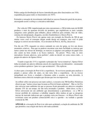 Prática antiga de distribuição de lucros (introduzida para altos funcionários em 1916,
expandida para quase todos os funcionários em 1937).
Estimular a sensação de investimento individual no sucesso financeiro geral da em presa,
encorajando assim o esforço e a iniciativa individual.
Por volta de 1990, impulsionada por estes mecanismos, a 3M já tinha mais de 60.000
produtos e mais de quarenta divisões de produtos, que englobavam as mais variadas
categorias como grânulos para telhados, placas refletivas para estradas, fitas de vídeo,
sistemas de retroprojeção, disquetes, ouvidos bioeletrônicos e blocos Post-it.
. Os famosos blocos Post-it são apenas mais um exemplo da filosofia da 3M de que
muitas vezes você só consegue chegar aonde deseja aos tropeços, mas você só pode
tropeçar se estiver em movimento. O co-inventor do Post-it, Art Fry, descreveu:
Um dia em 1974, enquanto eu estava cantando no coro da igreja, eu tive um desses
momentos criativos. Para que eu pudesse encontrar com mais facilidade as músicas que
íamos cantar nas missas de domingo, eu marcava as páginas com pedaços de papel [mas
eles caíam na hora errada e eu ficava maluco]. Eu pensei: "Poxa vida, se estes
mercadores fossem adesivos, seria perfeito", então eu decidi ver como estava indo... o
projeto do adesivo do Spence Silver.
Usando a regra dos 15 % e seguindo o princípio das "novas tentativas", Spence Silver
tinha inventado um adesivo diferente através de experiências em laboratório - misturando
certos produtos químicos "para ver o que aconteceria". Ele explicou:
A chave para a invenção do Post-it foi a experiência. Se eu tivesse parado para analisar o
projeto e pensar sobre ele antes, eu não teria feito a experiência. Se eu tivesse
mergulhado nos livros e estudado a literatura sobre o assunto, eu teria desistido. A
literatura estava cheia de exemplos que diziam que isto era impossível.
Ao refletir sobre este processo um tanto caótico, o executivo da 3M Geoffrey Nicholson
observou que "muitas coisas [que levaram ao Post-it] foram acidentais". Mas se Art Fry
não estivesse num ambiente em que as pessoas ficam pensando em adesivos estranhos
durante 15% do seu tempo, ele não teria inventado o produto. Além disso, se Fry e
Silver estivessem em um ambiente que desestimulasse a persistência - se a 3M os
tivesse proibido de continuar a trabalhar naquela idéia maluca já que as pesquisas
iniciais de mercado indicavam que o produto seria um fracasso - os blocos Post-it não
existiriam como um produto comercial.64E esta é a questão - na verdade a questão
essencial da 3M:
APESAR de a invenção do Post-it ter sido meio acidental, a criação do ambiente da 3M
que permitiu a sua criação não havia sido nada acidental.
 