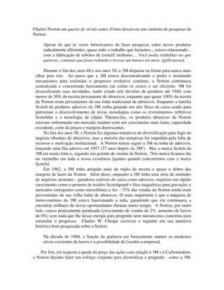 Charles Norton um quarto de século antes. Como descreveu um cientista de pesquisas da
Norton:
Apesar de que às vezes brincávamos de fazer pesquisas sobre novos produtos
radicalmente diferentes, quase todo o trabalho que fazíamos... estava relacionado...
com a fabricação de rebolos de esmeril melhores.... Você podia trabalhar no que
quisesse, contanto que fosse redondo e tivesse um buraco no meio. [grifo nosso]
Durante o fim dos anos 40 e nos anos 50, a 3M disparou na frente para nunca mais
olhar para trás. Ao passo que a 3M estava descentralizando o poder e instalando
mecanismos para estimular o progresso evolutivo contínuo, a Norton continuava
centralizada e concentrada basicamente em cortar os custos e ser eficiente. 3M foi
diversificando suas atividades, tendo criado sete divisões de produtos até 1948, com
menos de 30% da receita proveniente de abrasivos, enquanto que quase 100% da receita
da Norton eram provenientes da sua linha tradicional de abrasivos. Enquanto a família
Scotch de produtos adesivos da 3M vinha gerando um alto fluxo de caixa usado para
patrocinar o desenvolvimento de novas tecnologias como os revestimentos refletivos
Scotchlite e a tecnologia de cópias Thermo-fax, os produtos abrasivos da Norton
estavam enfrentando um mercado maduro com um crescimento mais lento, capacidade
excedente, corte de preços e margens decrescentes.
No fim dos anos 50, a Norton fez algumas tentativas de diversificação para fugir do
negócio obsoleto de abrasivos, mas a maioria das tentativas foi impedida pela falta de
recursos e motivação institucional. A Norton tentou seguir a 3M na linha de adesivos,
lançando uma fita adesiva em 1957 (27 anos depois da 3M!). Mas a marca Scotch da
3M era muito forte e, segundo um gerente de vendas da Norton, "Nós nunca ficamos tão
no vermelho em toda a nossa existência [quanto quando concorremos com a marca
Scotch].
Em 1962, a 3M tinha atingido mais do triplo da receita e quase o dobro das
margens de lucro da Norton. Além disso, enquanto a 3M tinha uma série de unidades
de negócios atraentes - geradores estáveis de caixa como adesivos, negócios em rápido
crescimento como o protetor de tecidos Scotchguard e fitas magnéticas para gravação, e
mercados emergentes como microfilmes e fax - 75% das vendas da Norton ainda eram
provenientes da sua velha linha de abrasivos. O mais importante é que a máquina de
moto-contínuo da 3M estava funcionando a toda, garantindo que ela continuaria a
encontrar milhares de novas oportunidades durante muito tempo. A Norton, por outro
lado, estava praticamente paralisada (crescimento de vendas de 2%, aumento de lucros
de 0%) sem nada que lhe desse energia para progredir nem mecanismos concretos para
estimular o progresso. Charles W. Cheape escreveu o seguinte em sua narrativa
histórica bem pesquisada sobre a Norton:
Na década de 1960, a função da gerência era basicamente manter os modestos
níveis existentes de lucros e a possibilidade de [vender a empresa].
Por fim, em resposta à queda do preço das ações com relação à 3M e à Carborundum,
a Norton decidiu fazer um esforço conjunto para diversificar e progredir - como a 3M.
 