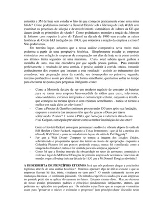 entender a 3M de hoje sem estudar o fato de que começou praticamente como uma mina
falida? Como poderíamos entender a General Electric sob a liderança de Jack Welch sem
examinar os processos de seleção e desenvolvimento sistemáticos de líderes da GE que
datam desde os primórdios do século? Como poderíamos entender a reação da Johnson
& Johnson com respeito à crise do Tylenol na década de 1980 sem estudar as raízes
históricas do Credo J&J (redigido em 1943), que orientava a reação da empresa a crises?
Não poderíamos.
Em terceiro lugar, achamos que a nossa análise comparativa seria muito mais
poderosa a partir de uma perspectiva histórica. Simplesmente estudar as empresas
visionárias com relação às empresas de comparação nos dias de hoje seria como assistir
aos últimos trinta segundos de uma maratona. Claro, você saberia quem ganhou a
medalha de ouro, mas não entenderia por que aquela pessoa ganhou. Para entender
perfeitamente o resultado de uma corrida, é preciso assistir à corrida inteira, tomando
conhecimento dos eventos que levaram a este resultado - assistir ao treinamento dos
corredores, sua preparação antes da corrida, seu desempenho no primeiro, segundo,
terceiro quilômetro e assim por diante. De forma semelhante, queríamos voltar no tempo
para encontrar respostas para perguntas intrigantes como:
· Como a Motorola deixou de ser um modesto negócio de conserto de baterias
para se tornar uma empresa bem-sucedida de rádios para carro, televisores,
semicondutores, circuitos integrados e comunicação celular, enquanto a Zenith -
que começou na mesma época e com recursos semelhantes - nunca se tornou a
melhor em nada além de televisores?
· Como a Procter & Gamble continuou prosperando 150 anos após sua fundação,
enquanto a maioria das empresas têm que dar graças a Deus por terem
sobrevivido 15 anos? E como a P&G, que começou a vida bem atrás da sua
rival Colgate, conseguiu prevalecer como a melhor instituição do seu setor?
Como a Hewlett-Packard conseguiu permanecer saudável e vibrante depois da saída de
Bill Hewlett e Dave Packard, enquanto a Texas Instruments - que já foi a menina dos
olhos de Wall Street - quase se autodestruiu depois da saída de Pat Haggerty?
* Por que a Walt Disney Company se tornou a imagem dos Estados Unidos,
sobrevivendo e prosperando apesar das tentativas hostis de apropriação, enquanto a
Columbia Pictures foi aos poucos perdendo espaço, nunca foi considerada como a
imagem dos Estados Unidos e foi vendida para uma empresa japonesa?
· Como foi que a Boeing emergiu da obscuridade no setor de aeronaves comerciais e
roubou o lugar da McDonnell Douglas de primeira empresa de aeronaves comerciais do
mundo; o que a Boeing tinha na década de 1950 que a McDonnell Douglas não tinha?
A DESCOBERTA DE PRINCÍPIOS ETERNOS Será que nós podemos chegar a conclusões
legítimas através de uma análise histórica? Podemos aprender algo de útil ao estudar o que as
empresas fizeram há dez, trinta, cinqüenta ou cem anos? O mundo certamente passou por
mudanças drásticas - e continuará passando. Os métodos específicos usados por essas empresas
no passado pode não se aplicar diretamente ao futuro. Estamos cientes disto. Mas, no decorrer
do nosso estudo, procuramos padrões e princípios fundamentais subjacentes, eternos, que
poderiam ser aplicados em qualquer era. Os métodos específicos que as empresas visionárias
usam para "preservar o núcleo e estimular o progresso" (um princípio-chave discutido neste
 