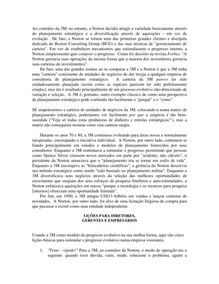 Ao contrário da 3M, no entanto, a Norton decidiu atingir a variedade basicamente através
do planejamento estratégico e a diversificação através de aquisições - em vez de
evolução. De fato, a Norton se tornou uma das primeiras grandes clientes e discípula
dedicada do Boston Consulting Group (BCG) e das suas técnicas de "gerenciamento de
carteira". Em vez de estabelecer mecanismos que estimulassem o progresso interno, a
Norton simplesmente quis comprar o progresso. Como foi descrito na revista Forbes, “A
Norton gerencia suas operações da mesma forma que a maioria dos investidores gerencia
suas carteiras de investimentos”.
De fato, uma das grandes ironias ao se comparar a 3M e a Norton é que a 3M tinha
uma "carteira" consistente de unidades de negócios de dar inveja a qualquer empresa de
consultoria de planejamento estratégico. A carteira da 3M parece ter sido
cuidadosamente planejada (assim como as espécies parecem ter sido perfeitamente
criadas), mas ela é resultado principalmente de um processo evolutivo não-direcionado de
variação e seleção. A 3M é, portanto, outro exemplo clássico de como uma perspectiva
de planejamento estratégico pode confundir tão facilmente o "porquê" e o "como".
SE mapeássemos a carteira de unidades de negócios da 3M, colocando-a numa matriz de
planejamento estratégico, poderíamos ver facilmente por que a empresa é tão bem-
sucedida ("Veja só todas estas produtoras de dinheiro e estrelas estratégicas!"), mas a
matriz não conseguiria mostrar como esta carteira surgiu.
Durante os anos 70 e 80, a 3M continuou evoluindo para áreas novas e normalmente
inesperadas, encorajando a iniciativa individual. A Norton, por outro lado, continuou se
fiando principalmente em estudos e modelos de planejamento fornecidos por seus
consultores. Enquanto a 3M continuava a estimular o progresso permitindo que pessoas
como Spence Silver criassem novos mercados em parte por "acidente, não cálculo", o
presidente da Norton anunciava que o “planejamento iria se tornar um estilo de vida”.
Enquanto a 3M encorajava as "brincadeiras científicas", a gerência da Norton descrevia
seu método estratégico como sendo "todo baseado no planejamento militar". Enquanto a
3M diversificava seus negócios através da seleção das melhores oportunidades de
crescimento que surgiam dos seus esforços de pesquisa frutíferos e auto-estimulados, a
Norton enfatizava aquisições em massa “porque a tecnologia e os recursos para pesquisa
[internos] ofereciam uma oportunidade limitada”.
Por fim, em 1990, a 3M atingiu US$13 bilhões em vendas e lançou centenas de
novidades. A Norton, por outro lado, foi alvo de uma licitação litigiosa de compra para
que passasse a existir como uma entidade independente.
LlÇÕES PARA DIRETORES,
GERENTES E EMPRESÁRIOS
Usando a 3M como modelo do progresso evolutivo na sua melhor forma, aqui vão cinco
lições básicas para estimular o progresso evolutivo numa empresa visionária.
1. "Tente - rápido!" Para a 3M, ao contrário da Norton, o modo de operação era o
seguinte: quando tiver dúvida, varie, mude, solucione o problema, agarre a
 