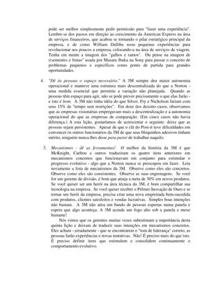 pode ser melhor simplesmente pedir permissão para "fazer uma experiência".
Lembre-se dos passos em direção ao crescimento da American Express na área
de serviços financeiros, que acabou se tornando o pilar estratégico principal da
empresa, e de como William Dalliba usou pequenas experiências para
revolucionar aos poucos a empresa, colocando-a na área de serviços de viagem.
Tenha em mente a imagem dos "galhos e ramos". Ou pense na imagem de
((sementes e frutas" usada por Masaru lbuka na Sony para passar o conceito de
problemas pequenos e específicos como ponto de partida para grandes
oportunidades.
4. "Dê às pessoas o espaço necessário." A 3M sempre deu maior autonomia
operacional e manteve uma estrutura mais descentralizada do que a Norton -
uma medida essencial que permitiu a variação não planejada. Quando as
pessoas têm espaço para agir, não se pode prever precisamente o que elas farão -
e isto é bom. A 3M não tinha idéia do que Silver, Fry e Nicholson fariam com
seus 15% de "tempo sem restrições". Em doze dos dezoito casos, observamos
que as empresas visionárias empregavam mais a descentralização e a autonomia
operacional do que as empresas de comparação. (Em cinco casos não havia
diferença.) A esta lição, gostaríamos de acrescentar o seguinte: deixe que as
pessoas sejam persistentes. Apesar de que o clã do Post-it teve dificuldades em
convencer os outros funcionários da 3M de que seus bloquinhos adesivos tinham
mérito, ninguém nunca lhes disse para parar de trabalhar naquilo.
5. Mecanismos - dê as ferramentas! O melhor da história da 3M é que
McKnight, Carlton e outros traduziram os quatro itens anteriores em
mecanismos concretos que funcionavam em conjunto para estimular o
progresso evolutivo - algo que a Norton nunca se preocupou em fazer. Leia
novamente a lista de mecanismos da 3M. Observe como eles são concretos.
Observe como eles são consistentes. Observe as suas engrenagens. Se você
for um gerente de divisão, é bom que atinja a meta de 30% em novos produtos.
Se você quiser ser um herói na área técnica da 3M, é bom compartilhar sua
tecnologia na empresa. Se você quiser receber o Prêmio Inovação de Ouro e se
tornar um herói da empresa, precisa criar uma nova empreitada bem-sucedida
com produtos, clientes satisfeitos e vendas lucrativas. Simples boas intenções
não bastam. A 3M não atira um bando de pessoas espertas numa panela e
espera que algo aconteça. A 3M acende um fogo alto sob a panela e mexe
bastante!
Nós vimos que os gerentes muitas vezes subestimam a importância desta
quinta lição e deixam de traduzir suas intenções em mecanismos concretos.
Eles acham - erradamente - que se encontrarem o "tom de liderança" correto, as
pessoas farão experiências e novas tentativas. Não! É preciso mais do que isto.
É preciso definir itens que estimulem e consolidem continuamente o
comportamento evolutivo.
 