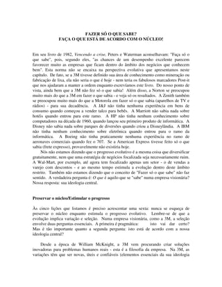 FAZER SÓ O QUE SABE?
FAÇA O QUE ESTÁ DE ACORDO COM O NÚCLEO!
Em seu livro de 1982, Vencendo a crise, Peters e Waterman aconselhavam: "Faça só o
que sabe", pois, segundo eles, "as chances de um desempenho excelente parecem
favorecer muito as empresas que ficam dentro do âmbito dos negócios que conhecem
bem". Esta norma não se encaixa na perspectiva evolutiva que apresentamos neste
capítulo. De fato, se a 3M tivesse definido sua área de conhecimento como mineração ou
fabricação de lixa, ela não seria o que é hoje - nem teria os fabulosos marcadores Post-it
que nos ajudaram a manter a ordem enquanto escrevíamos este livro. Do nosso ponto de
vista, ainda bem que a 3M não fez só o que sabia! Além disso, a Norton se preocupou
muito mais do que a 3M em fazer o que sabia - e veja só os resultados. A Zenith também
se preocupou muito mais do que a Motorola em fazer só o que sabia (aparelhos de TV e
rádios) - para sua decadência. A J&J não tinha nenhuma experiência em bens de
consumo quando começou a vender talco para bebês. A Marriott não sabia nada sobre
hotéis quando entrou para este ramo. A HP não tinha nenhum conhecimento sobre
computadores na década de 1960, quando lançou seu primeiro produto de informática. A
Disney não sabia nada sobre parques de diversões quando criou a Disneylândia. A IBM
não tinha nenhum conhecimento sobre eletrônica quando entrou para o ramo da
informática. A Boeing não tinha praticamente nenhuma experiência no ramo de
aeronaves comerciais quando fez o 707. Se a American Express tivesse feito só o que
sabia (frete expresso), provavelmente não existiria hoje.
Nós não estamos dizendo que o progresso evolutivo é a mesma coisa que diversificar
gratuitamente, nem que uma estratégia de negócios focalizada seja necessariamente ruim.
A Wal-Mart, por exemplo, até agora tem focalizado apenas um setor - o de vendas a
varejo com descontos - e ao mesmo tempo estimula a evolução dentro deste âmbito
restrito. Também não estamos dizendo que o conceito de "Fazer só o que sabe" não faz
sentido. A verdadeira pergunta é: O que é aquilo que se "sabe" numa empresa visionária?
Nossa resposta: sua ideologia central.
Preservar o núcleo/Estimular o progresso
Às cinco lições que listamos é preciso acrescentar uma sexta: nunca se esqueça de
preservar o núcleo enquanto estimula o progresso evolutivo. Lembre-se de que a
evolução implica variação e seleção. Numa empresa visionária, como a 3M, a seleção
envolve duas perguntas essenciais. A primeira é pragmática: isto vai dar certo?
Mas é tão importante quanto a segunda pergunta: isto está de acordo com a nossa
ideologia central?
Desde a época de William McKnight, a 3M vem procurando criar soluções
inovadoras para problemas humanos reais - esta é a filosofia da empresa. Na 3M, as
variações têm que ser novas, úteis e confiáveis (elementos essenciais da sua ideologia
 