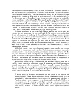 central) para que tenham uma boa chance de serem selecionadas. Certamente ninguém na
3M impediria Spence Silver de passar 15% do seu tempo fazendo experiências com uma
cola bizarra que não colasse. Mas, tão importante quanto isto, a 3M não selecionou
aquele adesivo estranho até Silver unilo ao problema com o livro do coro da igreja de Art
Fry, demonstrar que os blocos Post-it eram úteis e provar que poderiam ser produzidos
com a qualidade e confiabilidade 3M. Não se pode ganhar uma "Concessão Gênesis"
para desenvolver um produto parodiado na 3M. Não é possível tornar-se membro da
Sociedade Carlton sem uma contribuição técnica original. Não é possível sobreviver
como gerente de divisão se for comprovado que seus produtos são falíveis nas mãos dos
clientes. A 3M estimula o progresso com um vigor espantoso para uma empresa de
US$13 bilhões, mas preserva sua ideologia de forma igualmente tenaz.
De forma semelhante, se uma experiência feita na WalMart não agregar valor aos
clientes, não será selecionada. Se uma ramificação da J&J violar o credo, será podada.
Se um zeloso gerente de marketing da Hewlett-Packard tentar lançar um novo negócio
que não represente nenhuma contribuição técnica, não encontrará muito apoio. Se uma
oportunidade para a Marriott significar que a empresa terá que se desviar muito do seu
objetivo de "fazer com que as pessoas que estão longe de casa sintam que estão entre
amigos e que são queridas", outras oportunidades serão estudadas. Se uma "semente" da
Sony levar apenas a "frutos" tecnicamente inferiores ou de baixa qualidade, a empresa
plantará outras sementes.
A ideologia central é como uma cola e uma força diretriz que mantêm uma empresa
visionária de pé enquanto ela muda e evolui. Por todas as suas mudanças, seus vastos
empreendimentos e suas pequenas divisões, encontramos uma coesão notável na 3M. De
fato, seus funcionários criam uma ligação com a empresa de forma quase tão devota
quanto os da P&G, da Disney e da Nordstrom. O mesmo ocorre na HP, na Motorola e na
Wal-Mart - três empresas que concorrem com a 3M como máquinas de automutação, ao
mesmo tempo em que seguem rigorosamente suas ideologias centrais.
Assim como o código genético da natureza, que permanece fixo ao passo que as
espécies variam e evoluem, a ideologia central de uma empresa visionária permanece
intocada mesmo com todas as mudanças. De fato, é a simples presença destes ideais
fixos de orientação que dá às empresas visionárias algo que as espécies em evolução na
natureza nunca terão: um objetivo e um espírito. Nas palavras de William McKnight ao
refletir sobre sua relação de 65 anos com a 3M e seus ideais:
É preciso enfatizar o quanto dependemos uns dos outros [e dos valores que
compartilhamos]. Nosso desafio, chamando atenção para esta importante lição de
humanidade, é manter, ao mesmo tempo, um respeito adequado pelo indivíduo. ...
Para levar adiante o nosso progresso e os serviços prestados aos Estados Unidos e ao
mundo, precisamos de um apreço saudável por aqueles que exercem... a opção pela
excelência, permitindo a criação de algo para todos nós, enriquecendo vidas com
novas idéias e produtos. O melhor trabalho é feito com o espírito de aventura e
desafio."
 