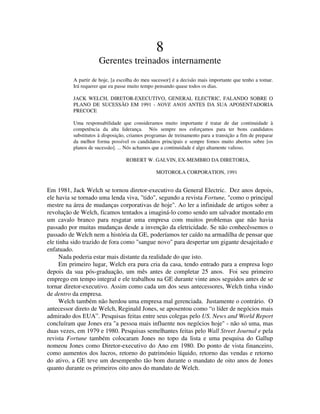 8
Gerentes treinados internamente
A partir de hoje, [a escolha do meu sucessor] é a decisão mais importante que tenho a tomar.
Irá requerer que eu passe muito tempo pensando quase todos os dias.
JACK WELCH, DIRETOR-EXECUTIVO, GENERAL ELECTRIC, FALANDO SOBRE O
PLANO DE SUCESSÃO EM 1991 - NOVE ANOS ANTES DA SUA APOSENTADORIA
PRECOCE
Uma responsabilidade que consideramos muito importante é tratar de dar continuidade à
competência da alta liderança. Nós sempre nos esforçamos para ter bons candidatos
substitutos à disposição, criamos programas de treinamento para a transição a fim de preparar
da melhor forma possível os candidatos principais e sempre fomos muito abertos sobre [os
planos de sucessão]. ... Nós achamos que a continuidade é algo altamente valioso.
ROBERT W. GALVIN, EX-MEMBRO DA DIRETORIA,
MOTOROLA CORPORATION, 1991
Em 1981, Jack Welch se tornou diretor-executivo da General Electric. Dez anos depois,
ele havia se tornado uma lenda viva, "tido", segundo a revista Fortune, "como o principal
mestre na área de mudanças corporativas de hoje". Ao ler a infinidade de artigos sobre a
revolução de Welch, ficamos tentados a imaginá-lo como sendo um salvador montado em
um cavalo branco para resgatar uma empresa com muitos problemas que não havia
passado por muitas mudanças desde a invenção da eletricidade. Se não conhecêssemos o
passado de Welch nem a história da GE, poderíamos ter caído na armadilha de pensar que
ele tinha sido trazido de fora como "sangue novo" para despertar um gigante desajeitado e
enfatuado.
Nada poderia estar mais distante da realidade do que isto.
Em primeiro lugar, Welch era pura cria da casa, tendo entrado para a empresa logo
depois da sua pós-graduação, um mês antes de completar 25 anos. Foi seu primeiro
emprego em tempo integral e ele trabalhou na GE durante vinte anos seguidos antes de se
tornar diretor-executivo. Assim como cada um dos seus antecessores, Welch tinha vindo
de dentro da empresa.
Welch também não herdou uma empresa mal gerenciada. Justamente o contrário. O
antecessor direto de Welch, Reginald Jones, se aposentou como “o líder de negócios mais
admirado dos EUA”. Pesquisas feitas entre seus colegas pelo US. News and World Report
concluíram que Jones era "a pessoa mais influente nos negócios hoje" - não só uma, mas
duas vezes, em 1979 e 1980. Pesquisas semelhantes feitas pelo Wall Street Journal e pela
revista Fortune também colocaram Jones no topo da lista e uma pesquisa do Gallup
nomeou Jones como Diretor-executivo do Ano em 1980. Do ponto de vista financeiro,
como aumentos dos lucros, retorno do património líquido, retorno das vendas e retorno
do ativo, a GE teve um desempenho tão bom durante o mandato de oito anos de Jones
quanto durante os primeiros oito anos do mandato de Welch.
 