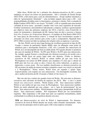 Além disso, Welch não foi o primeiro dos diretores-executivos da GE a causar
mudanças ou inovar em termos de gerenciamento. Sob o comando de Gerard Swope
(l922-1939), a GE entrou para a área de eletrodomésticos. Swope também introduziu a
idéia de "gerenciamento iluminado" - uma novidade naquela época para a GE - com
responsabilidades divididas entre os funcionários, acionistas e clientes. Sob o comando de
Ralph Cordiner (l950-1963) e seu slogan "Vá fundo", a GE se expandiu para uma enorme
variedade de novas áreas - passando a atender vinte vezes mais segmentos de mercado.
Cordiner reestruturou e descentralizou radicalmente a empresa, instituiu o gerenciamento
por objetivos (uma das primeiras empresas dos EUA a fazê-lo), criou Crotonville (o
centro de treinamento e doutrinação da GE, famoso hoje em dia) e escreveu o famoso
livro New Frontiers for Professional Managers. O mandato de Fred Borch (l964-1972)
foi "uma época de efervescência criativa" e vontade de fazer investimentos ousados e
arriscados em áreas como motores para aviões a jato e computadores. Reginald Jones
(l973-1980) se tornou um líder na mudança das relações entre as empresas e o governo.
De fato, Welch vem de uma longa herança de excelência gerencial no topo da GE.
Usando o retorno do patrimônio líquido (ROE) antes da tributação como ponto de
referência para o desempenho financeiro, a GE, sob o comando dos antecessores de
Welch, teve um desempenho tão bom na média desde 1915 quanto durante os primeiros
dez anos do mandato de Welch - 26,29% para Welch e 28,29% para seus antecessores.
Na verdade, quando fizemos a classificação dos diretores-executivos de acordo com o
retorno, Welch ficou em quinto lugar entre sete diretores. (Todos os diretores-
executivos da GE, inclusive Welch, se saíram melhor do que seus rivais na
Westinghouse em termos de ROE durante seus mandatos.) É claro que o cálculo do
ROE puro não leva em conta os altos e baixos dos ciclos industriais, as guerras, as
depressões e coisas assim. Por isso também classificamos os diretores-executivos da
GE em termos da média do retorno acionário cumulativo anual com relação ao mercado
e à Westinghouse." Nestes termos, Welch ficou em segundo e quinto lugar,
respectivamente, com respeito aos seus antecessores. Um desempenho excelente, mas
não o melhor da história da GE. (Consulte a Tabela A.9 do Anexo 3.)
Mas isto não tira o mérito dos grandes êxitos de Welch. Ele está entre os diretores-
executivos mais eficientes da história de negócios dos EUA. Mas - e este é o ponto
crucial seus antecessores também. Welch mudou a GE. Seus antecessores também.
Welch se saiu melhor do que seus rivais da Westinghouse. Seus antecessores também.
Welch era muito admirado por seus colegas - era o "guru de gerenciamento" da sua
época. Seus antecessores também. Welch preparou a base para a prosperidade da GE no
futuro. Seus antecessores também. Nós respeitamos Welch por sua extraordinária
trajetória. Mas respeitamos a GE ainda mais pela sua trajetória extraordinária, dando
continuidade à excelência da alta gerência durante cem anos.
TER um diretor-executivo do nível de Welch é impressionante. Ter diretores-
executivos do nível de Welch durante um século, todos treinados internamente - bem,
este é um dos principais motivos pelos quais a GE é uma empresa visionária.
 