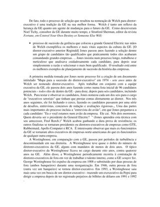 De fato, todo o processo de seleção que resultou na nomeação de Welch para diretor-
executivo é uma tradição da GE na sua melhor forma. Welch é tanto um reflexo da
herança da GE quanto um agente de mudanças para o futuro da GE. Como descreveram
Noel Tichy, consultor da GE durante muito tempo, e Stratford Sherman, editor da revista
Fortune, em Control Your Own Destiny or Someone Else Will:
• processo de sucessão da gerência que colocou a grande General Electric nas mãos
de Welch exemplifica os melhores e mais vitais aspectos da cultura da GE. [O
diretor-executivo anterior Reginald] Jones passou anos fazendo a seleção dentre
um grupo de candidatos tão qualificados que praticamente todos eles acabaram
comandando grandes empresas. ... Jones insistiu num processo longo, trabalhoso e
meticuloso que analisava cuidadosamente cada candidato, para depois usar
simplesmente a razão e selecionar o mais bem qualificado. O resultado está entre
os melhores exemplos de planejamento de sucessão da história das empresas.
A primeira medida tomada por Jones neste processo foi a criação de um documento
intitulado "Mapa para a sucessão do diretor-executivo" em 1974 - sete anos antes de
Welch ser nomeado diretor-executivo. Após trabalhar em conjunto com a equipe
executiva da GE, ele passou dois anos fazendo cortes numa lista inicial de 96 candidatos
potenciais - todos eles de dentro da GE - para doze, depois para seis candidatos, incluindo
Welch. Para testar e observar os candidatos, Jones nomeou cada um dos seis para o cargo
de "executivos setoriais" que tinham que prestar contas diretamente ao diretor. Nos três
anos seguintes, ele foi fechando o cerco, fazendo os candidatos passarem por uma série
de desafios, entrevistas, concursos de redação e avaliações rigorosas.,, Uma das partes
mais importantes do processo incluia a "entrevista do avião", em que Jones perguntava a
cada candidato: "Eu e você estamos num avião da empresa. Ele cai. Nós dois morremos.
Quem deveria ser o presidente da General Electric? " (Jones aprendeu esta técnica com
seu antecessor, Fred Borch.)" Welch acabou ganhando a dura prova de resistência; os
outros finalistas se tornaram presidentes ou diretores-executivos de empresas como GTE,
Rubbermaid, Apollo Computer e RCA. É interessante observar que mais ex-funcionários
da GE se tornaram altos executivos de empresas norte-americanas do que ex-funcionários
de qualquer outra empresa.
A Westinghouse, em comparação com a GE, passou por períodos de turbulência e
descontinuidade em sua diretoria. A Westinghouse teve quase o dobro do número de
diretores-executivos da GE, alguns com mandatos de menos de dois anos. O típico
diretor-executivo da Westinghouse ficava no cargo durante oito anos, contra quatorze
anos na GE. Além disso, a Westinghouse periodicamente recorria à contratação de
diretores-executivos de fora em vez de trabalhar o talento interno, como a GE sempre fez.
George Westinghouse foi expulso da empresa em 1908 e substituído por duas pessoas de
fora (ambos banqueiros) durante uma reorganização. Em 1946, outra pessoa de fora
(outra vez um banqueiro) se tornou diretor-executivo. Em 1993, a Westinghouse saiu
mais uma vez em busca de um diretor-executivo - trazendo um exexecutivo da Pepsi para
dirigir a empresa depois de ter registrado prejuízos de bilhões de dólares em 1991 e 1992
.
 