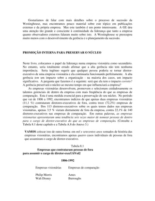 Gostaríamos de falar com mais detalhes sobre o processo de sucessão da
Westinghouse, mas encontramos pouco material sobre este tópico em publicações
externas e da própria empresa. Mas este também é um ponto interessante. A GE deu
uma atenção tão grande e consciente à continuidade da liderança que tanto a empresa
quanto observadores externos falaram muito sobre isto. A Westinghouse se preocupou
muito menos com o desenvolvimento da gerência e o planejamento da sucessão.
PROMOÇÃO INTERNA PARA PRESERVAR O NÚCLEO
Neste livro, colocamos o papel da liderança numa empresa visionária como secundário.
No entanto, seria totalmente errado afirmar que a alta gerência não tem nenhuma
importância. Seria ingênuo sugerir que qualquer pessoa poderia se tornar diretor-
executivo de uma empresa visionária e ela continuaria funcionando perfeitamente. A alta
gerência tem um impacto sobre a organização - na maioria dos casos, um impacto
significativo. A pergunta que fazemos é a seguinte: será que ela tem o impacto correto?
A gerência preservará o núcleo ao mesmo tempo em que influenciará a empresa?
As empresas visionárias desenvolvem, promovem e selecionam cuidadosamente os
talentos gerenciais de dentro da empresa com mais freqüência do que as empresas de
comparação. Esta é uma medida essencial para a preservação do seu núcleo. No período
que vai de 1806 a 1992, encontramos indícios de que apenas duas empresas visionárias
(11,1 %) contrataram diretores-executivos de fora, contra treze (72,2%) empresas de
comparação. Dos 113 diretores-executivos sobre os quais temos dados nas empresas
visionárias, apenas 3,5 % vieram diretamente de fora da empresa, contra 22,1% de 140
diretores-executivos nas empresas de comparação. Em outras palavras, as empresas
visionarias apresentaram uma tendência seis vezes maior de nomear pessoas de dentro
para o cargo de diretor-executivo do que as empresas de comparação. (Consulte a
Tabela 8.1 deste capítulo e a Tabela A.8 do Anexo 3.)
VAMOS colocar isto de outra forma: em mil e setecentos anos somados de história das
empresas visionárias, encontramos apenas quatro casos individuais de pessoas de fora
que assumiram o cargo de diretor-executivo.
Tabela 8.1
Empresas que contrataram pessoas de fora
para assumir o cargo de diretor-execUtiVol2
1806-1992
Empresas visionárias Empresas de comparação
Philip Morris Ames
Walt Disney Burroughs
 