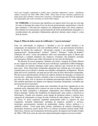 livro), por exemplo, continuarão a evoluir, mas o princípio subjacente é eterno - igualmente
válido e essencial em 1850, 1900, 1950 e 2050. Nossa meta foi usar a história corporativa de
longo prazo para entender e desenvolver conceitos e ferramentas que serão úteis na preparação
das organizações que serão visionárias no século XXI e depois.
NA VERDADE, se tivéssemos que identificar um aspecto deste livro que faz com que
ele mais se destaque dos outros livros da área de gerenciamento, apontaríamos o fato de
que estudamos a vida toda das empresas em comparação direta com outras empresas.
Este método foi essencial para o questionamento de mitos profundamente arraigados e o
reconhecimento dos princípios fundamentais aplicáveis durante muito tempo e a uma
série de setores.
Etapa 4: Pilhas de dados, meses de codificação e "caça às tartarugas"
Uma vez selecionadas as empresas e decidido o uso do método histórico e de
comparação, nos deparamos com outro problema difícil: o que precisamente deveríamos
estudar na história das empresas? Deveríamos estudar a sua estratégia? Estrutura
organizacional? Gerenciamento? Cultura? Valores? Sistemas? Linhas de produto?
Condições do setor? Como não podíamos saber com antecedência quais os fatores que
explicariam a condição duradoura das empresas visionárias, não podíamos restringir
nossa pesquisa; tínhamos que colher informações de uma série de dimensões.
No decorrer de nossas pesquisas, tínhamos em mente a imagem de Charles Darwin
na sua viagem de cinco anos a bordo do navio real Beagle, explorando as Ilhas Galápagos
e esbarrando em enormes tartarugas (entre outras espécies) que variavam de uma ilha
para outra. Estas observações inesperadas plantaram uma semente que o fez pensar no
caminho para casa no Beagle e durante seus trabalhos subseqüentes na Inglaterra. Darwin
pôde tirar novas conclusões, em parte por ter tido sorte de fazer observações inesperadas.
Ele não estava especificamente em busca de espécies distintas de tartarugas, no entanto lá
estavam elas - tartarugas enormes, estranhas e que se movimentavam de forma engraçada
em torno das ilhas, sem se encaixar em nenhuma pressuposição anterior sobre espécies.
Nós também queríamos nos deparar com algumas tartarugas inesperadas e estranhas que
provocassem nosso raciocínio.
É claro que queríamos algo muito mais sistemático do que ficar vagando por aí sem
nenhuma meta, esperando talvez esbarrar em uma ou duas tartarugas. Para garantir uma
coleta de dados sistemática e abrangente, empregamos uma estrutura baseada numa
técnica chamada "Análise das Tendências da Organização" para coletar e classificar as
informações. Usando esta estrutura, nossa equipe de pesquisas juntou e rastreou nove
categorias de informações ao longo de toda a história de cada empresa. (Ver Tabela A.1
do Anexo 3.) Estas categorias englobam praticamente todos os aspectos de uma
corporação, incluindo organização, estratégia de negócios, produtos e serviços,
tecnologia, gerenciamento, estrutura de propriedade, cultura, valores, políticas e o
ambiente externo. Como parte deste esforço, analisamos de maneira sistemática as
declarações financeiras anuais desde 1915 e os retornos acionários mensais desde 1926.
Além disso, fizemos um levantamento da história geral e de negócios dos Estados Unidos
de 1800 a 1990, bem como de cada setor representado pelas empresas em nosso estudo.
 