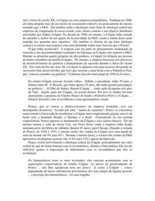 Até o início do século XX, a Colgate era uma empresa extraordinária. Fundada em 1806,
ela tinha atingido mais de um século de crescimento estável e era praticamente do mesmo
tamanho que a P&G. Ela também tinha a declaração mais forte de ideologia central das
empresas de comparação do nosso estudo, com valores centrais e um objetivo duradouro
articulados por Sidney Colgate. Na década de 1940, no entanto, a Colgate tinha metade
do tamanho e menos de um quarto da lucratividade da P&G, sendo a média desta razão
mantida nos quarenta anos seguintes. Ela também se afastou da sua forte ideologia
central e se tornou uma empresa com uma identidade muito mais fraca do que a Procter.
O que tinha acontecido? A resposta está em parte no planejamento inadequado da
sucessão e nas descontinuidades resultantes da liderança na Colgate com respeito à P&G.
Durante as primeiras quatro gerações da alta gerência, a Colgate foi dirigida por pessoas
de dentro (membros da família Colgate). No entanto, a empresa fracassou nos processos
de desenvolvimento da gerência e planejamento da sucessão durante o início do século
XX. Por volta do fim dos anos 20, a Colgate se deparou com uma escassez tão grande de
sucessores bem desenvolvidos que teve que recorrer a uma fusão com a Palmolive-Peet,
que “colocou estranhos na gerência”. Conforme descrito num artigo de 1936 da Fortune:
Os irmãos Colgate estavam ficando velhos. Gilbert, o presidente, tinha 70 anos, e
Sidney tinha 66. E Russell, que tinha apenas 55 anos, não tinha grande participação
na gerência. ... O filho de Sidney, Bayard Colgate, ... tinha saído há apenas seis anos
de Yale. Aquilo, para um Colgate, era jovem demais. Por isso os irmãos ouviram
atentamente a proposta de Charles Pearce de fundir a Palmolive-Peet e a Colgate. ...
[Depois da fusão], eles se recolheram a uma aposentadoria virtual.
Pearce, que se tornou o diretor-executivo da empresa resultante, teve um
desempenho desastroso. Levado por uma “ mania de expansão”. Pearce se concentrou
numa tentativa fracassada de transformar a Colgate num conglomerado gigante através da
fusão com a Standard Brands, a Hershey e a Kraft. Concentrado na sua jornada
expansionista, Pearce ignorou os fundamentos da Colgate e seus valores básicos. Ele até
mesmo mudou a sede de Jersey City, em Nova Jérsei (onde a empresa tinha ficado
instalada perto da fábrica de sabonete durante 81 anos), para Chicago. Durante o reinado
de Pearce, de 1928 a 1933, o retorno médio das vendas da Colgate teve uma queda de
mais da metade (de 9% para 4%). Durante a mesma época, o retorno das vendas da P&G
apresentou um pequeno aumento (de 11,6% para 12%), apesar da depressão.
Pearce violou terrivelmente a ideologia central da Colgate, principalmente seu valor
central de agir de forma honesta com os revendedores, clientes e funcionários. Ele era tão
inflexível quanto à negociação de abatimentos com os revendedores que eles se
revoltaram:
Os farmacêuticos eram os mais revoltados: eles estavam acostumados com as
negociações conservadoras da família Colgate. As táticas de gerenciamento de
Pearce ... não lhes agradavam nem um pouco. E como a Colgate ... estava
dependendo de lucros substanciais provenientes dos seus artigos de higiene pessoal,
... a deserção dos farmacêuticos... foi uma tragédia .
 