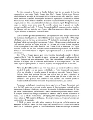 Por fim, segundo a Fortune, a família Colgate "saiu do seu estado de letargia,
espantando-se com o que Charles Pearce tinha feito". Bayard Colgate (com 36 anos)
substituiu Pearce no cargo de diretor-executivo, levou a sede de volta para Nova Jérsei e
tentou ressuscitar os valores da Colgate e restabelecer o progresso. No entanto, o reinado
devastador de Pearce tornou o trabalho de diretor-executivo muito difícil para o jovem
Colgate, que não tinha sido preparado nem treinado para este papel. Ele permaneceu no
cargo por apenas cinco anos, antes de passá-lo adiante para o gerente de vendas
internacionais Edward Little. A Colgate ficou atrás da P&G para nunca mais se igualar a
ela. Durante a década posterior à era Pearce, a P&G cresceu com o dobro da rapidez da
Colgate, obtendo lucros quatro vezes mais altos.
Com o desastre que Pearce representou, a Colgate iniciou uma tradição de sucessões
mal planejadas na alta gerência. Edward Little (diretor-executivo de 1938 a 1960) dirigiu
a Colgate como se ele fosse a única estrela. "A Colgate foi dominada por [Little] - e
'dominada' não é um termo forte", escreveu a Forbes . Não encontramos indícios de que
Little pudesse imaginar a Colgate sem que ele estivesse no topo ou de que a empresa
tivesse algum plano de sucessão. Por fim, com 79 anos, Little se aposentou e a Colgate
teve que chamar um dos seus vice-presidentes internacionais para servir de "Cavaleiro
Branco" e causar uma virada na empresa cujas operações nos EUA estavam correndo
sérios riscos .
Em 1979, a Colgate passou por outra transição tumultuada quando o diretor-
executivo David Foster foi afastado do cargo - contra sua vontade - pelo conselho da
Colgate. Assim como seus antecessores, Foster "deu continuidade à tradição do reinado
absoluto da Colgate, que se adaptava perfeitamente ao seu temperamento". De fato,
Foster impediu o planejamento da sucessão, segundo um artigo publicado na Fortune:
Até o fim, David Foster fez o que pôde para dar ao seu provável herdeiro o mínimo
possível de poder - ou até mesmo visibilidade. ... Foster [procurou] uma maneira
eficaz de silenciar o conselho quanto à questão da sucessão. Naquela época, a
Colgate tinha uma política informal que exigia que os altos executivos se
aposentassem com sessenta anos. Foster estava com 55 anos e disse que iria
obedecer a esta política, mas comenta-se que, quando [seu sucessor potencial]
recebeu a oferta de se tornar presidente de [uma outra empresa], ele aceitou.
Novamente abalada pelo tumulto nos níveis superiores, a Colgate ficou ainda mais
atrás da P&G tanto em termos de vendas quanto de lucros durante a década após o
afastamento de Foster, caindo para um quarto do tamanho da P&G nestes termos. É claro
que outros fatores além do gerenciamento caótico contribuíram para a decadência relativa
da Colgate, inclusive os esforços superiores de P&D da P&G e maiores economias de
escala. Mas - e este é o ponto crucial - a Colgate perdeu pela primeira vez sua chance de
ficar à altura da P&G na época de Pearce e depois prosseguiu aos trancos e barrancos em
pontos críticos de transição.
A P&G, por outro lado, não sofreu mudanças drásticas na gerência como as que
ocorreram na Colgate, apesar das duas empresas terem enfrentado exatamente o mesmo
desafio de se saírem bem quando as famílias fundadoras deixaram de dirigir as empresas
 